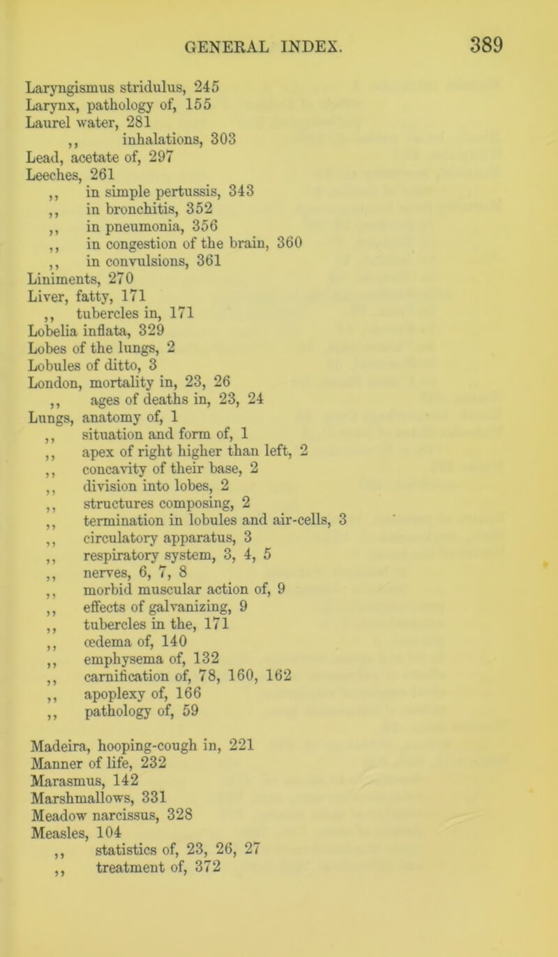 Laryngismus stridulus, 245 Larynx, pathology of, 155 Laurel water, 281 ,, inhalations, 303 Lead, acetate of, 297 Leeches, 261 ,, in simple pertussis, 343 ,, in bronchitis, 352 ,, in pneumonia, 356 ,, in congestion of the brain, 360 ,, in convulsions, 361 Liniments, 270 Liver, fatty, 171 ,, tubercles in, 171 Lobelia inflata, 329 Lobes of the lungs, 2 Lobules of ditto, 3 London, mortality in, 23, 26 ,, ages of deaths in, 23, 24 Lungs, anatomy of, 1 ,, situation and form of, 1 ,, apex of right higher than left, 2 ,, concavity of their base, 2 ,, division into lobes, 2 ,, structures composing, 2 ,, termination in lobules and air-cells, 3 ,, circulatory apparatus, 3 ,, respiratory system, 3, 4, 5 ,, nerves, 6, 7, 8 ,, morbid muscular action of, 9 ,, effects of galvanizing, 9 ,, tubercles in the, 171 ,, oedema of, 140 ,, emphysema of, 132 ,, camification of, 78, 160, 162 ,, apoplexy of, 166 ,, pathology of, 59 Madeira, hooping-cough in, 221 Manner of life, 232 Marasmus, 142 Marshmallows, 331 Meadow narcissus, 328 Measles, 104 ,, statistics of, 23, 26, 27 ,, treatment of, 372