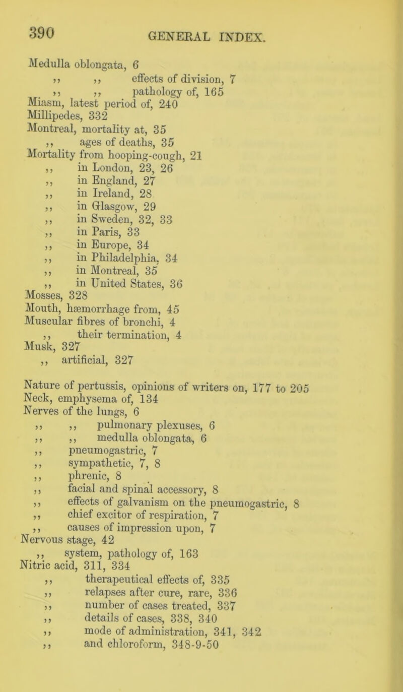 Medulla oblongata, 6 >> )> effects of division, 7 >5 ,, pathology of, 165 Miasm, latest period of, 240 Millipedes, 332 Montreal, mortality at, 35 ,, ages of deaths, 35 Mortality from hooping-cough, 21 ,, in London, 23, 26 ,, in England, 27 ,, in Ireland, 28 ,, in Glasgow, 29 ,, in Sweden, 32, 33 ,, in Paris, 33 ,, in Europe, 34 ,, in Philadelphia, 34 ,, in Montreal, 35 ,, in United States, 36 Mosses, 328 Mouth, haemorrhage from, 45 Muscular fibres of bronchi, 4 ,, their termination, 4 Musk, 327 ,, artificial, 327 Nature of pertussis, opinions of writers on, 177 to 205 Neck, emphysema of, 134 Nerves of the lungs, 6 (> ,, pulmonary plexuses, 6 ,) ,, medulla oblongata, 6 ,, pneumogastric, 7 ,, sympathetic, 7, 8 ,, phrenic, 8 ,, facial and spinal accessory, 8 ,, effects of galvanism on the pneumogastric, 8 ,, chief excitor of respiration, 7 ,, causes of impression upon, 7 Nervous stage, 42 ,, system, pathology of, 163 Nitric acid, 311, 334 ,, therapeutical effects of, 335 ,, relapses after cure, rare, 336 ,, number of cases treated, 337 ,, details of cases, 338, 340 ,, mode of administration, 341, 342 ,, and chloroform, 348-9-50