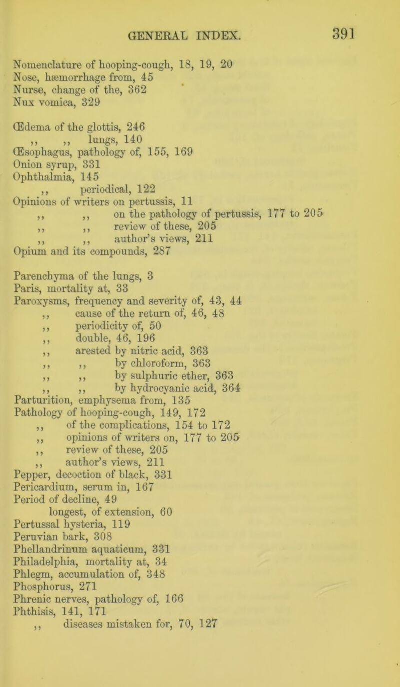 Nomenclature of hooping-cough, 18, 19, 20 Nose, haemorrhage from, 45 Nurse, change of the, 362 Nux vomica, 329 CEdema of the glottis, 246 ,, „ lungs, 140 (Esophagus, pathology of, 155, 169 Onion syrup, 331 Ophthalmia, 145 ,, periodical, 122 Opinions of writers on pertussis, 11 ,, ,, on the pathology of pertussis, 177 to 205 ,, ,, review of these, 205 ,, ,, author’s views, 211 Opium and its compounds, 287 Parenchyma of the lungs, 3 Paris, mortality at, 33 Paroxysms, frequency and severity of, 43, 44 ,, cause of the return of, 46, 48 ,, periodicity of, 50 ,, double, 46, 196 ,, arested by nitric acid, 363 ,, ,, by chloroform, 363 ,, ,, by sulphuric ether, 363 ,, ,, by hydrocyanic acid, 364 Parturition, emphysema from, 135 Pathology of hooping-cough, 149, 172 ,, of the complications, 154 to 172 ,, opinions of writers on, 177 to 205 ,, review of these, 205 ,, author’s views, 211 Pepper, decoction of black, 331 Pericardium, serum in, 167 Period of decline, 49 longest, of extension, 60 Pertussal hysteria, 119 Peruvian bark, 308 Phellandrinum aquaticum, 331 Philadelphia, mortality at, 34 Phlegm, accumulation of, 348 Phosphorus, 271 Phrenic nerves, pathology of, 166 Phthisis, 141, 171 ,, diseases mistaken for, 70, 127