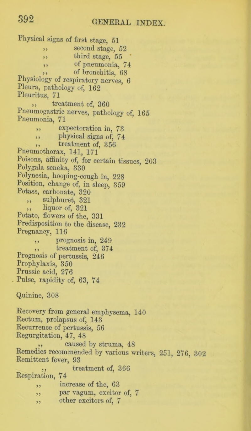 Physical signs of first .stage, 51 ), second stage, 52 )) third stage, 55 ' ,, of pneumonia, 74 ,, of bronchitis, 68 Physiology of respiratory nerves, 6 Pleura, pathology of, 162 Pleuritus, 71 ,, treatment of, 360 Pneumogastric nerves, pathology of, 165 Pneumonia, 71 ,, expectoration in, 73 ,, physical signs of, 74 ,, treatment of, 356 Pneumothorax, 141, 171 Poisons, affinity of, for certain tissues, 203 Polygala seneka, 330 Polynesia, hooping-cough in, 228 Position, change of, in sleep, 359 Potass, carbonate, 320 ,, sulphuret, 321 ,, liquor of, 321 Potato, flowers of the, 331 Predisposition to the disease, 232 Pregnancy, 116 ,, prognosis in, 249 ,, treatment of, 374 Prognosis of pertussis, 246 Prophylaxis, 350 Prussic acid, 276 Pulse, rapidity of, 63, 74 Quinine, 308 Recovery from general emphysema, 140 Rectum, prolapsus of, 143 Recurrence of pertussis, 56 Regurgitation, 47, 48 ,, caused by struma, 48 Remedies recommended by various writers, 251, 276, 302 Remittent fever, 93 ,, treatment of, 366 Respiration, 74 ,, increase of the, 63 ,, par vagum, excitor of, 7