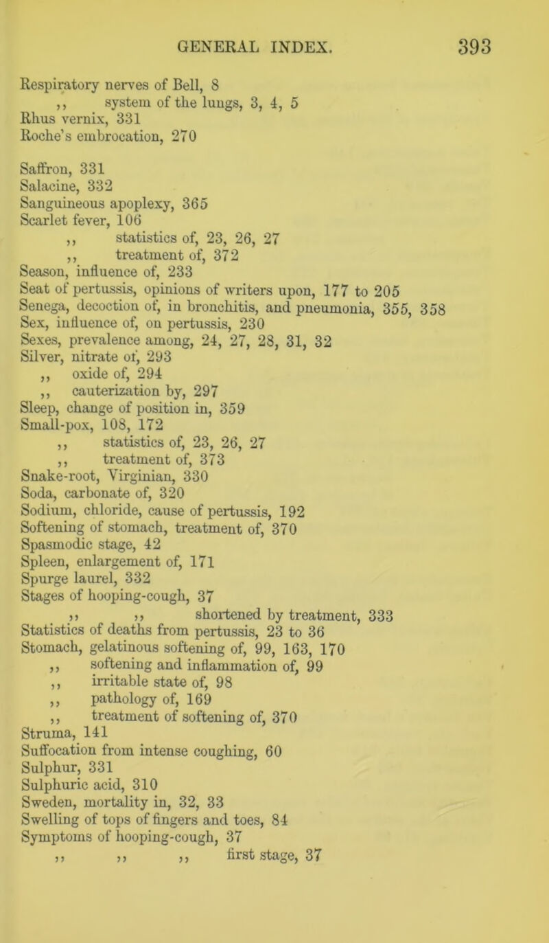 Respiratory nerves of Bell, 8 ,, system of the lungs, 3, 4, 5 Rhus vernix, 331 Roche’s embrocation, 270 Saffron, 331 Salacine, 332 Sanguineous apoplexy, 365 Scarlet fever, 106 ,, statistics of, 23, 26, 27 ,, treatment of, 372 Season, influence of, 233 Seat of pertussis, opinions of writers upon, 177 to 205 Senega, decoction of, in bronchitis, and pneumonia, 355, 358 Sex, influence of, on pertussis, 230 Sexes, prevalence among, 24, 27, 28, 31, 32 Silver, nitrate of, 2U3 ,, oxide of, 294 ,, cauteriziition by, 297 Sleep, change of position in, 359 Smail-pox, 108, 172 ,, statistics of, 23, 26, 27 ,, treatment of, 373 Snake-root, Virginian, 330 Soda, carbonate of, 320 Sodium, chloride, cause of pertussis, 192 Softening of stomach, treatment of, 370 Spasmodic stage, 42 Spleen, enlargement of, 17l Spurge laurel, 332 Stages of hooping-cough, 37 )) )> shortened by treatment, 333 Statistics of deaths from pertussis, 23 to 36 Stomach, gelatinous softening of, 99, 163, 170 ,, softening and inflammation of, 99 ,, irritable state of, 98 ,, pathology of, 169 ,, treatment of softening of, 370 Struma, 141 Suffocation from intense coughing, 60 Sulphur, 331 Sulphuric acid, 310 Sweden, mortality in, 32, 33 Swelling of tops of fingers and toes, 84 Symptoms of hooping-cough, 37 n n ,, first Stage, 37