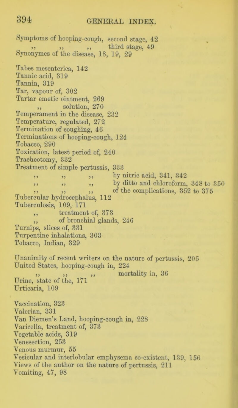 Symptoms of hooping-cough, second stage, 42 )) ,, ,, third stage, 49 Synonymes of the disease, 18, 19, 29 Tabes mesenterica, 142 Tannic acid, 319 Taanin, 319 Tar, vapour of, 302 Tartar emetic ointment, 269 ,, solution, 270 Temperament in the disease, 232 Temperature, regulated, 272 Termination of coughing, 46 Terminations of hooping-cough, 124 Tobacco, 290 Toxication, latest period of, 240 Tracheotomy, 332 Treatment of simple pertussis, 333 ), ,, ,, by nitric acid, 341, 342 >) ,, ,, by ditto and chloroform, 348 to 350 ,, ,, ,, of the complications, 352 to 375 Tubercular hydrocephalus, 112 Tuberculosis, 109, 171 ,, treatment of, 373 ,, of bronchial glands, 246 Turnips, slices of, 331 Turpentine inhalations, 303 Tobacco, Indian, 329 Unanimity of recent writers on the nature of pertussis, 205 United States, hooping-cough in, 224 ,, ,, ,, mortality in, 36 Urine, state of the, 171 Urticaria, 109 Vaccination, 323 Valerian, 331 Van Diemen’s Land, hooping-cough in, 228 Varicella, treatment of, 373 Vegetable acids, 319 Venesection, 253 Venous murmur, 55 Vesicular and interlobular emphysema co-existent, 139, 156 Views of the author on the nature of pertussis, 211 Vomiting, 47, 98