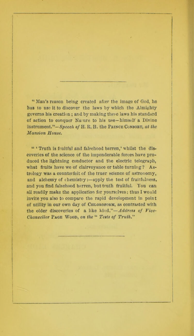 “ Man’s reason being created after the image of God, he has to use it to discover the laws by which the Almighty governs his creation ; and by malting these laws his standard of action to conquer Na'nre to his use—himself a Divine instrument.”—5/jcecA 0/ H. R. H. the Pbinxe Consoet, at the Mansion House. “ ‘ Truth is fruitful and falsehood barren,’ whilst the dis- coveries of the science of the imponderable forces have pro- duced the lightning conductor and tlie electric telegraph, what fruits have we of clairvoyance or table turning ? As- trology was a counterfeit of the truer science of astronomy, and alchemy of chemistry;—apply the test of fruitfulness, and you find falsehood barren, but truth fruitful. Yon can all readily make the application for yourselves; thus I would invite you also to compare the rapid development in point of utility in our own day of Chlokofobm, as contrasted with the older discoveries of a like kind.”—Address of Vice- Chancellor Page Wood, on the “ Tests of Truth.”