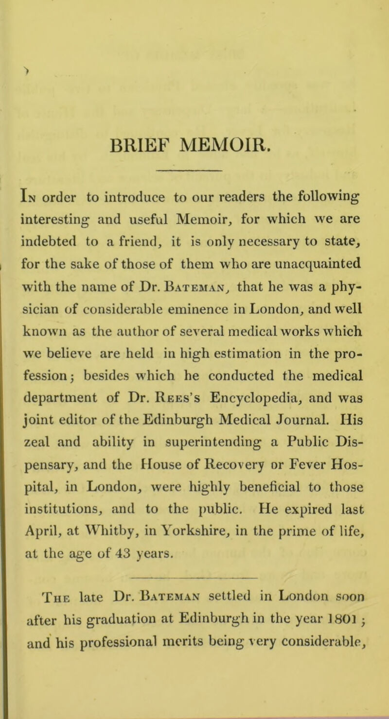 BRIEF MEMOIR. In order to introduce to our readers the following interesting and useful Memoir, for which we are indebted to a friend, it is only necessary to state, for the sake of those of them who are unacquainted with the name of Dr. 13.\teman, that he was a phy- sician of considerable eminence in London, and well known as the author of several medical works which we believe are held in high estimation in the pro- fession; besides which he conducted the medical department of Dr. Rees’s Encyclopedia, and was joint editor of the Edinburgh Medical Journal. His zeal and ability in superintending a Public Dis- pensary, and the House of Recovery or Fever Hos- pital, in London, were highly beneficial to those institutions, and to the public. He expired last April, at Whitby, in Yorkshire, in the prime of life, at the age of 43 years. The late Dr. Bateman settled in London soon after his graduation at Edinburgh in the year 1801 ; and his professional merits being very considerable.