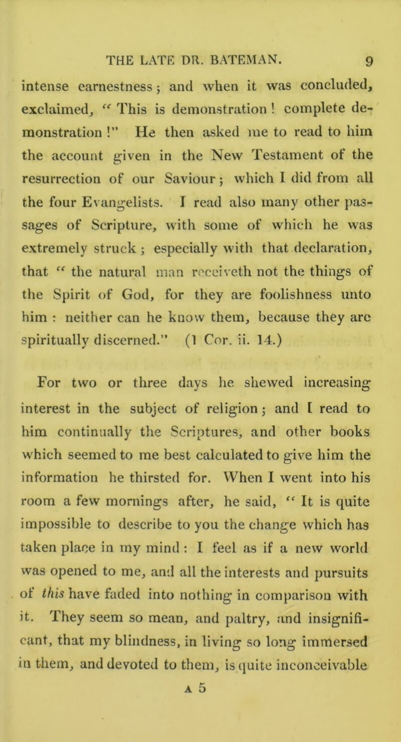 intense earnestness; and when it was concluded, exclaimed, “ This is demonstration ! complete de- monstration !” He then asked me to read to him the account g^iven in the New Testament of the resurrection of our Saviour; which I did from all the four Evanjjelists. I read also many other pas- sages of Scripture, with some of which he was extremely struck ; especially with that declaration, that “ the natural man rocciveth not the things of the Spirit of God, for they are foolishness unto him : neither can he know them, because they are spiritually discerned.” (1 Cor. ii. 14.) For two or three days he shewed increasing interest in the subject of religion j and I read to him continually the Scriptures, and other books which seemed to me best calculated to give him the information he thirsted for. When I went into his room a few mornings after, he said, “ It is quite impossible to describe to you the change which has taken place in tny mind: I feel as if a new world was opened to me, and all the interests and pursuits of this have faded into nothing in comparison with it. They seem so mean, and paltry, and insignifi- cant, that my blindness, in living so long immersed in them, and devoted to them, is quite inconceivable A 5