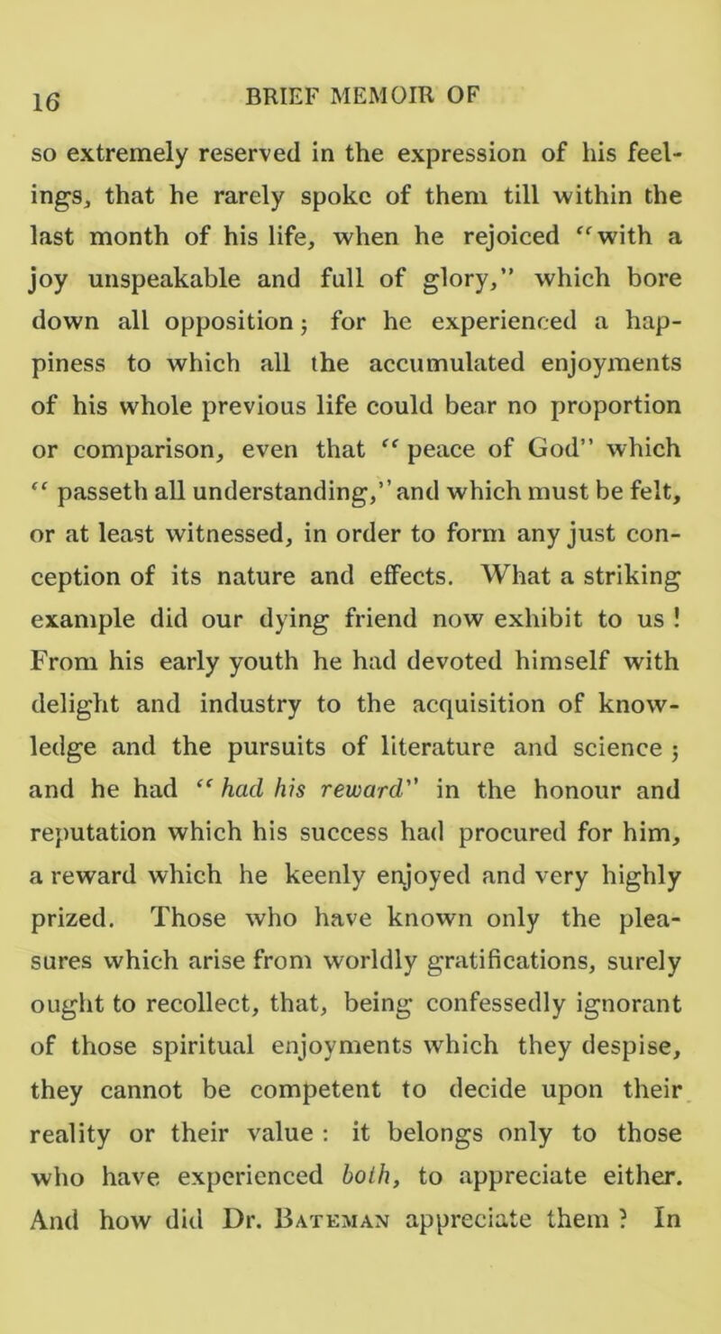 so extremely reserved in the expression of his feel- ings, that he rarely spoke of them till within the last month of his life, when he rejoiced “with a joy unspeakable and full of glory,” which bore down all opposition j for he experienced a hap- piness to which all the accumulated enjoyments of his whole previous life could bear no proportion or comparison, even that “ peace of God” which “ passeth all understanding,” and which must be felt, or at least witnessed, in order to form any just con- ception of its nature and effects. What a striking example did our dying friend now exhibit to us ! From his early youth he had devoted himself with delight and industry to the acquisition of know- ledge and the pursuits of literature and science ; and he had “ had his reward in the honour and reputation which his success had procured for him, a reward which he keenly enjoyed and very highly prized. Those who have known only the plea- sures which arise from worldly gratifications, surely ought to recollect, that, being confessedly ignorant of those spiritual enjoyments which they despise, they cannot be competent to decide upon their reality or their value : it belongs only to those who have experienced holh, to appreciate either. And how did Dr. Bateman appreciate them ? In