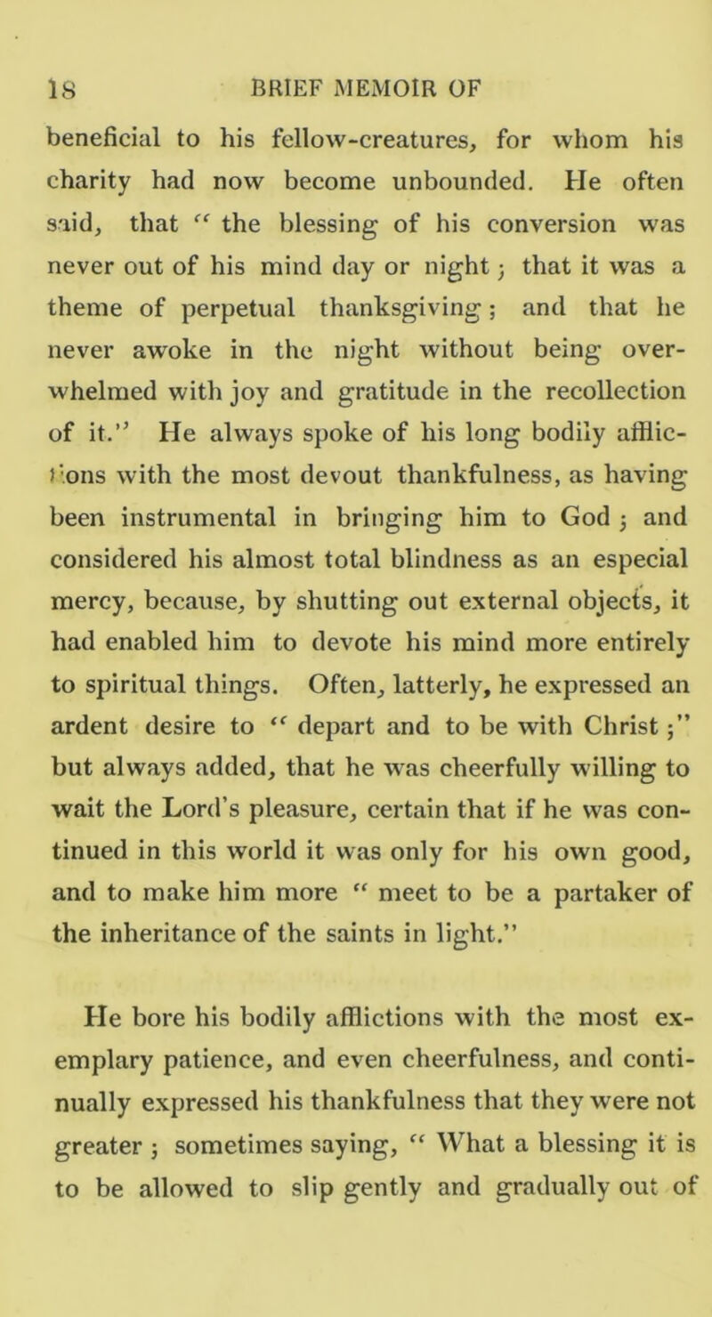 beneficial to his fellow-creatures, for whom his charity had now become unbounded. He often said, that the blessing of his conversion was never out of his mind day or night; that it was a theme of perpetual thanksgiving; and that he never awoke in the night without being over- whelmed with joy and gratitude in the recollection of it.” He always spoke of his long bodily afflic- lions with the most devout thankfulness, as having been instrumental in bringing him to God 3 and considered his almost total blindness as an especial mercy, because, by shutting out external objects, it had enabled him to devote his mind more entirely to spiritual things. Often, latterly, he expressed an ardent desire to depart and to be with Christ 5” but always added, that he was cheerfully willing to wait the Lord’s pleasure, certain that if he was con- tinued in this world it was only for his own good, and to make him more “ meet to be a partaker of the inheritance of the saints in light.” He bore his bodily afflictions with the most ex- emplary patience, and even cheerfulness, and conti- nually expressed his thankfulness that they were not greater 3 sometimes saying, “ What a blessing it is to be allowed to slip gently and gradually out of