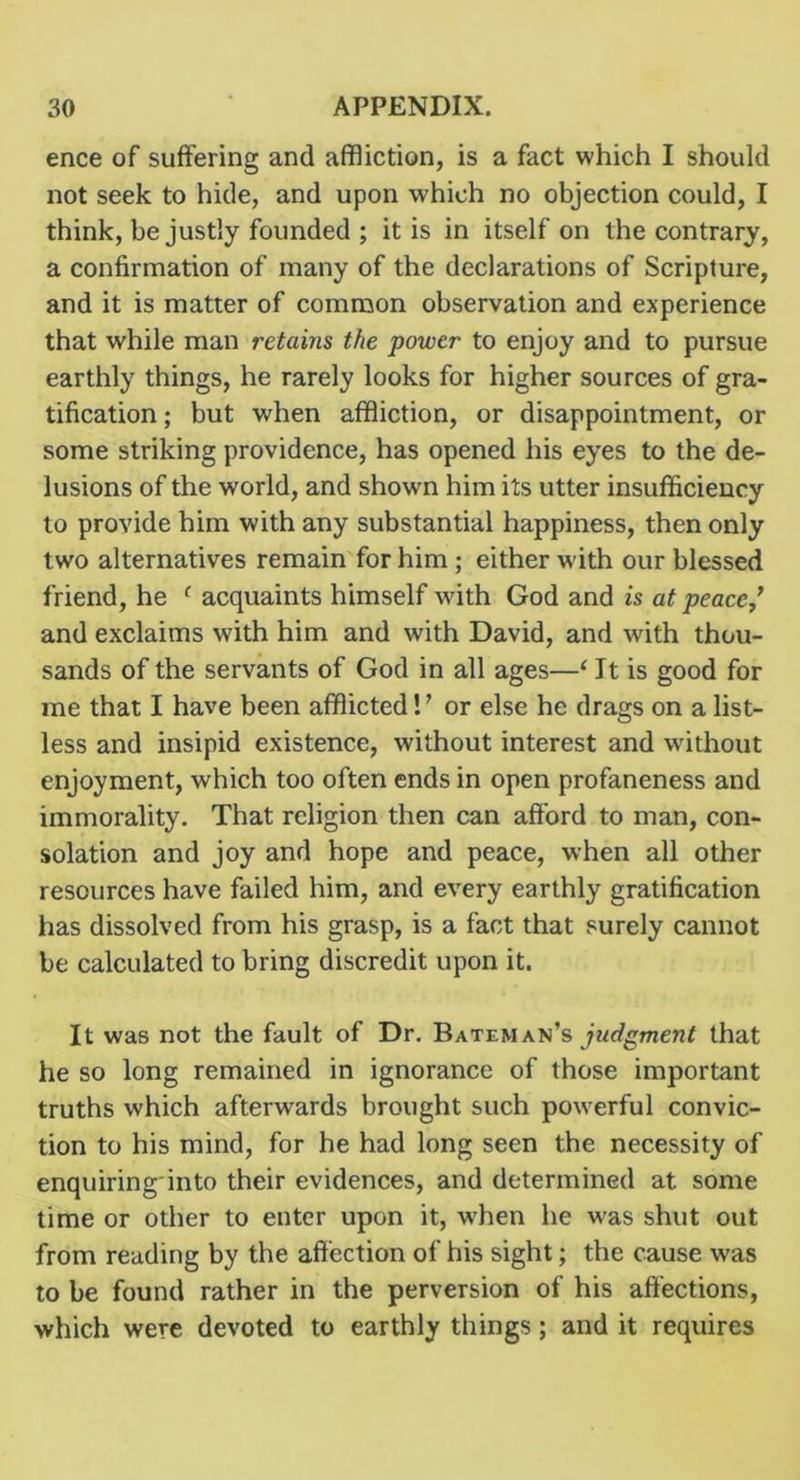 ence of suffering and affliction, is a fact which I should not seek to hide, and upon which no objection could, I think, be justly founded ; it is in itself on the contrary, a confirmation of many of the declarations of Scripture, and it is matter of common observation and experience that while man retains the power to enjoy and to pursue earthly things, he rarely looks for higher sources of gra- tification ; but when affliction, or disappointment, or some striking providence, has opened his eyes to the de- lusions of the world, and shown him its utter insufficiency to provide him with any substantial happiness, then only two alternatives remain for him ; either with our blessed friend, he ^ acquaints himself with God and is at peace,’ and exclaims with him and with David, and with thou- sands of the servants of God in all ages—‘ It is good for me that I have been afflicted! ’ or else he drags on a list- less and insipid existence, without interest and without enjoyment, which too often ends in open profaneness and immorality. That religion then can afford to man, con- solation and joy and hope and peace, when all other resources have failed him, and every earthly gratification has dissolved from his grasp, is a fact that surely cannot be calculated to bring discredit upon it. It was not the fault of Dr. Bateman’s jwf/gmenf that he so long remained in ignorance of those important truths which afterwards brought such powerful convic- tion to his mind, for he had long seen the necessity of enquiringinto their evidences, and determined at some time or other to enter upon it, w'hen he was shut out from reading by the affection of his sight; the cause was to be found rather in the perversion of his affections, which were devoted to earthly things; and it requires