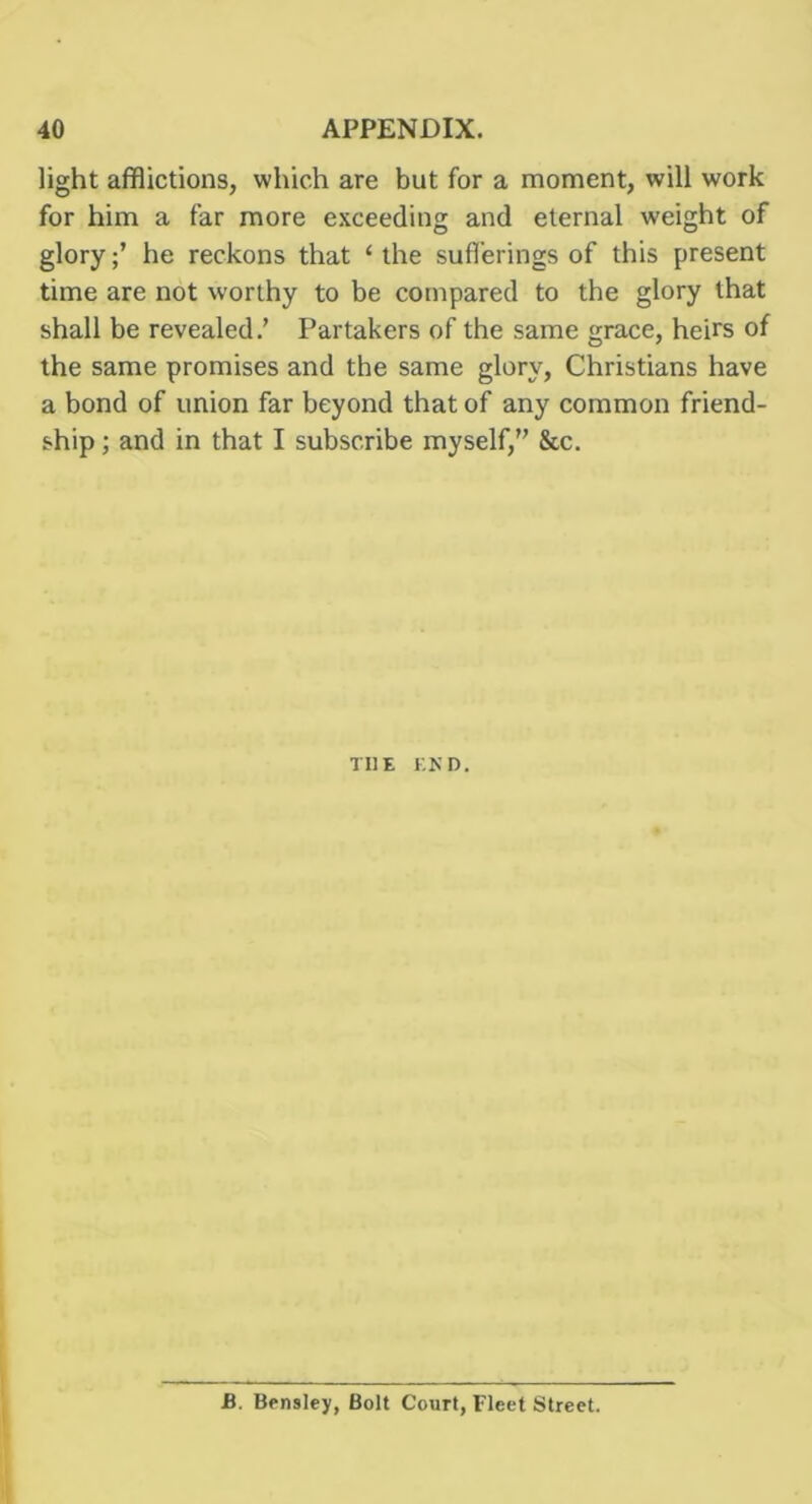 light afflictions, which are but for a moment, will work for him a far more exceeding and eternal weight of gloryhe reckons that ‘ the sufferings of this present time are not worthy to be compared to the glory that shall be revealed.’ Partakers of the same grace, heirs of the same promises and the same glory, Christians have a bond of union far beyond that of any common friend- ship ; and in that I subscribe myself,” &c. THE EKD. B. Bensley, Bolt Court, Fleet Street.