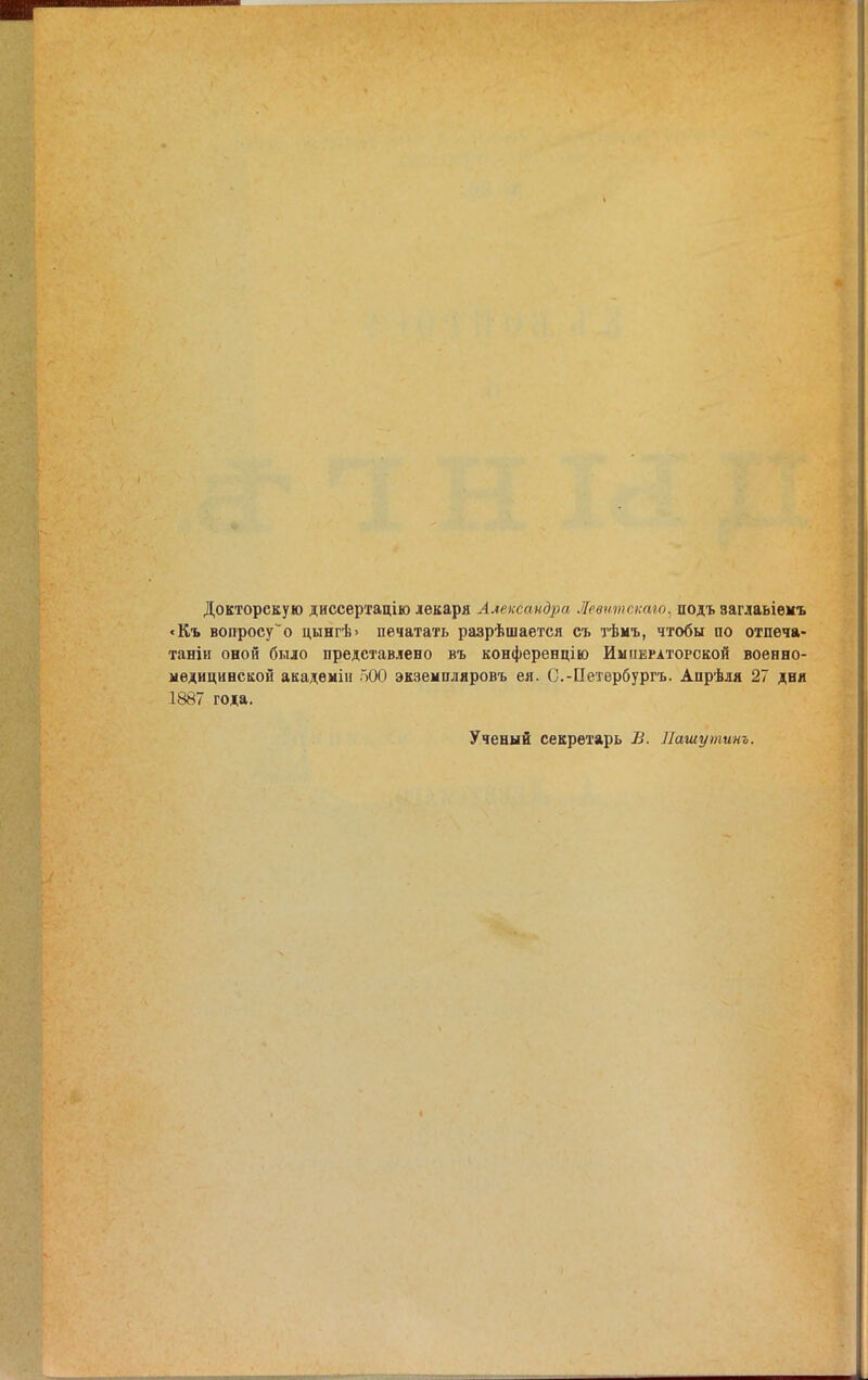 Докторскую диссертацію лекаря Александра Левтпстго, подъ заглавіемъ «Къ вопросу“о цынгѣ> печатать разрѣшается съ тѣмъ, чтобы по отпеча- таніи оной было представлено въ конференцію Императорской военно- медицинской академіи 500 экземпляровъ ея. С.-Петербургъ. Апрѣля 27 дня 1887 года. Ученый секретарь В. Пашутинъ.