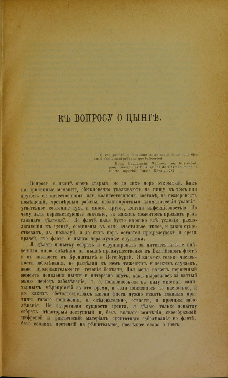 КЪ ВОПРОСУ о цынгѣ. II е8І. ргоиѵё сці’аисиіте апіге таіадіе пе реи( еііч- аиаві Іасііетепі ргёѵепе ^ие 1е ЭсогЪиІ. Ыопгі ВасЬегасЫ, Мётоіге зиг 1с зсогЬиІ, роиг 1,иза^е Лее СЬігиг^іепз де ТАгтёе е( де Іа КІоМ.е Ітрегіаіс Киеве. Кёѵаі, 1787. Вопросъ о цынгѣ очень старый, но до сихъ поръ открытый. Какъ на причинные моменты, обыкновенно указываютъ на пищу въ томъ или другомъ ея качественномъ или количественномъ составѣ, на нездоровость помѣщеній, чрезмѣрныя работы, неблагопріятныя климатическія условія, угнетенное состояніе духа и многое другое, кончая инфекціозностью. Но чему дать первенствующее значеніе, за какимъ моментомъ признать роль главнаго дѣятеля?.. Во флотѣ какъ будто нарочно всѣ условія, распо- лагающія къ цынгѣ, соединены въ одно счастливое цѣлое, и давно суще- ствовалъ, да, пожалуй, и до сихъ поръ остается предразсудокъ и среди врачей, что флотъ и цынга неразлучные спутники. Я дѣлаю попытку собрать и сгруппировать за пятидесятилѣтіе най- денныя мною свѣдѣнія по цынгѣ преимущественно въ Балтійскомъ флотѣ и въ частности въ Кронштадтѣ и Петербургѣ. Я касаюсь только числен- ности заболѣванія, не раздѣляя въ немъ тяжелыхъ и легкихъ случаевъ, даже продолжительности теченія болѣзни. Для меня важенъ первичный моментъ появленія цынги и интересно знать, какъ выразилось за взятый мною періодъ заболѣваніе, т. е. понизилось-ли въ виду многихъ сани- тарныхъ мѣропріятій за это время, а если понизилось то насколько, и въ какихъ обстоятельствахъ жизни флота нужно искать главныя при- чины такого пониженія, а слѣдовательно, отчасти, и причины забо- лѣванія. Не затрогивая сущности цынги, я дѣлаю только попытку собрать нѣкоторый доступный и, безъ всякаго сомнѣнія, своеобразный цифровой и фактическій матеріалъ цынготнаго заболѣванія во флотѣ, безъ всякихъ претензій на рѣшительное послѣднее слово о немъ.