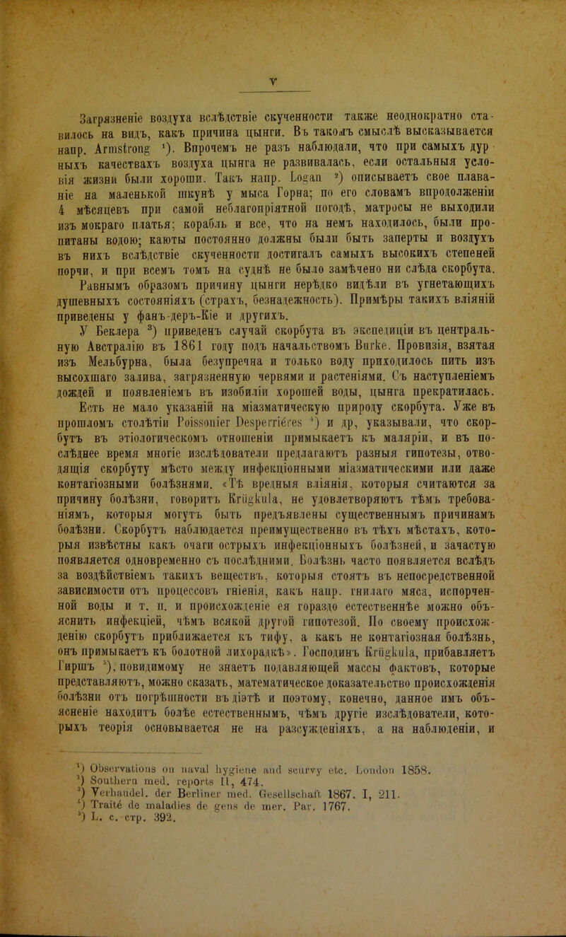 У Загрязненіе воздуха вслѣдствіе скученности также неоднократно ста- вилось на видъ, какъ причина цынги. Въ такомъ смыслѣ высказывается напр. Агшзігоп^ ‘). Впрочемъ не разъ наблюдали, что при самыхъ дур ныхъ качествахъ воздуха цынга не развивалась, если остальныя усло- вія жизни были хороши. Такъ напр. Ьодап 1 2) описываетъ свое плава- ніе на маленькой шкунѣ у мыса Горна; по его словамъ впродолженіи 4 мѣсяцевъ при самой неблагопріятной погодѣ, матросы не выходили изъ мокраго платья; корабль и все, что на немъ находилось, были про- питаны водою; каюты постоянно должны были быть заперты и воздухъ въ нихъ вслѣдствіе скученности достигалъ самыхъ высокихъ степеней порчи, и при всемъ томъ на суднѣ не было замѣчено ни слѣда скорбута. Равнымъ образомъ причину цынги нерѣдко видѣли въ угнетающихъ душевныхъ состояніяхъ (страхъ, безнадежность). Примѣры такихъ вліяній приведены у фанъ-деръ-Кіе и другихъ. У Беклера 3 *) приведенъ случай скорбута въ экспедиціи въ централь- ную Австралію въ 1861 году подъ начальствомъ Витке. Провизія, взятая изъ Мельбурна, была безупречна и только воду приходилось пить изъ высохшаго залива, загрязненную червями и растеніями. Съ наступленіемъ дождей и появленіемъ въ изобиліи хорошей воды, цынга прекратилась. Есть не мало указаній на міазматическую природу скорбута. Уже въ прошломъ столѣтіи Роікзоиіег Безреітіёгез ') и др, указывали, что скор- бутъ въ этіологическомъ отношеніи примыкаетъ къ маляріи, и въ по- слѣднее время многіе изслѣдователи предлагаютъ разныя гипотезы, отво- дящія скорбуту мѣсто между инфекціонными міазматическими или даже контагіозными болѣзнями. «Тѣ вредныя вліянія, которыя считаются за причину болѣзни, говоритъ Кпщкиіа, не удовлетворяютъ тѣмъ требова- ніямъ, которыя могутъ быть предъявлены существеннымъ причинамъ болѣзни. Скорбутъ наблюдается преимущественно въ тѣхъ мѣстахъ, кото- рыя извѣстны какъ очаги острыхъ инфекціонныхъ болѣзней, и зачастую появляется одновременно съ послѣдними. Болѣзнь часто появляется вслѣдъ за воздѣйствіемъ такихъ веществъ, которыя стоятъ въ непосредственной зависимости отъ процессовъ гніенія, какъ наир, гнилато мяса, испорчен- ной воды и т. и. и происхожденіе ея гораздо естественнѣе можно объ- яснить инфекціей, чѣмъ всякой другой гипотезой. По своему происхож- денію скорбутъ приближается къ тифу, а какъ не контагіозная болѣзнь, онъ примыкаетъ къ болотной лихорадкѣ». Господинъ Кгіщкиіа, прибавляетъ Гиршъ 5), невидимому не знаетъ подавляющей массы Фактовъ, которые представляютъ, можно сказать, математическое доказательство происхожденія болѣзни отъ погрѣшности въдіэтѣ и поэтому, конечно, данное имъ объ- ясненіе находитъ болѣе естественнымъ, чѣмъ другіе изслѣдователи, кото- рыхъ теорія основывается не на разсужденіяхъ, а на наблюденіи, и 1) ОЬзегѵаЬіонэ он паѵаі Ііуи-іеме апсі зеигѵу еЬс. Ьоибои 1858. ') Зоиіііегп теб. герогЬв И, 474. ]) ѴегЬаийеІ. бег Вегііпег тесі. (гезеІІзсІіаГі 1867. I, 211. ’) Тгаііе бе таіабіез бе §;еиз бе тег. Раг. 1767. ') Б. с. стр. 392.