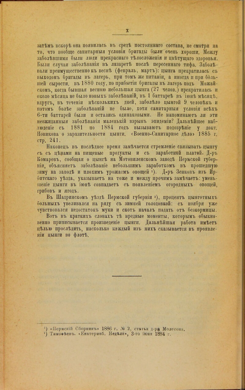 затѣмъ вскорѣ она появилась въ средѣ постояннаго состава, не смотря на то, что вообще санитарныя условія бригады были очень хороши. Между заболѣвшими были люди прекраснаго тѣлослоясеніл и цвѣтущаго здоровья. Были случаи заболѣванія въ лазаретѣ послѣ пересеннаго тифа. Заболѣ- вали преимущественно къ веснѣ (февраль, мартъ): цынга прекратилась съ выходомъ бригады въ лагерь, при томъ же питаніи, а иногда п при боль- шей сырости, въ 1880 году, по прибытіи бригады въ лагерь подъ Можай- скомъ, когда бывшая весною небольшая цынга (27 челов.) прекратилась и около мѣсяца не было новыхъ заболѣваній, въ 1 баттареѣ въ іюнѣ мѣсяцѣ, вдругъ, въ теченіи нѣсколькихъ дней, заболѣло цынгой 9 человѣкъ и потомъ болѣе заболѣваній не было, хотя санитарныя условія всѣхъ 6-ти баттарей были и остались одинаковыми. Не напоминаютъ ли эти неожиданныя заболѣванія маленькій взрывъ эпидеміи? Дальнѣйшее наб- люденіе съ 1881 по 1884 годъ вызываютъ подозрѣніе у докт. Новикова о заразительности цынги. «Военно-Санитарное дѣло> 1885 г. стр. 241. Наконецъ въ послѣднее время замѣчается стремленіе связывать цынгу съ съ цѣнами на пищевые продукты и съ заработной платой. Д-ръ Комаровъ, сообщая о цынгѣ на Мотовиленскомъ заводѣ Пермской губер- ніи, объясняетъ заболѣваніе небольшимъ заработкомъ въ прошедшую зиму на заводѣ и плохимъ урожаемъ овощей '). Д-ръ Зенковъ изъ Ир- битскаго уѣзда, указываетъ на тоже и между прочимъ замѣчаетъ: умень- шеніе цынги въ іюнѣ совпадаетъ съ появленіемъ огородныхъ овощей, грибовъ и ягодъ. Въ Шадринскомъ уѣздѣ Пермской губерніи * 2), процентъ цынготныхъ больныхъ увеливался на ряду съ зимней голодовкой: съ ноября уже чувствовался недостатокъ муки и скотъ началъ падать отъ безкормицы. Вотъ въ краткихъ словахъ тѣ вредные моменты, которымъ обыкно- венно приписывается произведеніе цынги. Дальнѣйшая работа имѣетъ цѣлью прослѣдить, насколько каждый изъ нихъ сказывается въ проявле- ніи цынги во флотѣ. ') «Пермскій Сборникъ» 1886 г. № 2, статья д-ра Молесоші. 2) ТимоФѣевъ. «Екатеринб. Недѣля», 3-го іюня 1884 г.