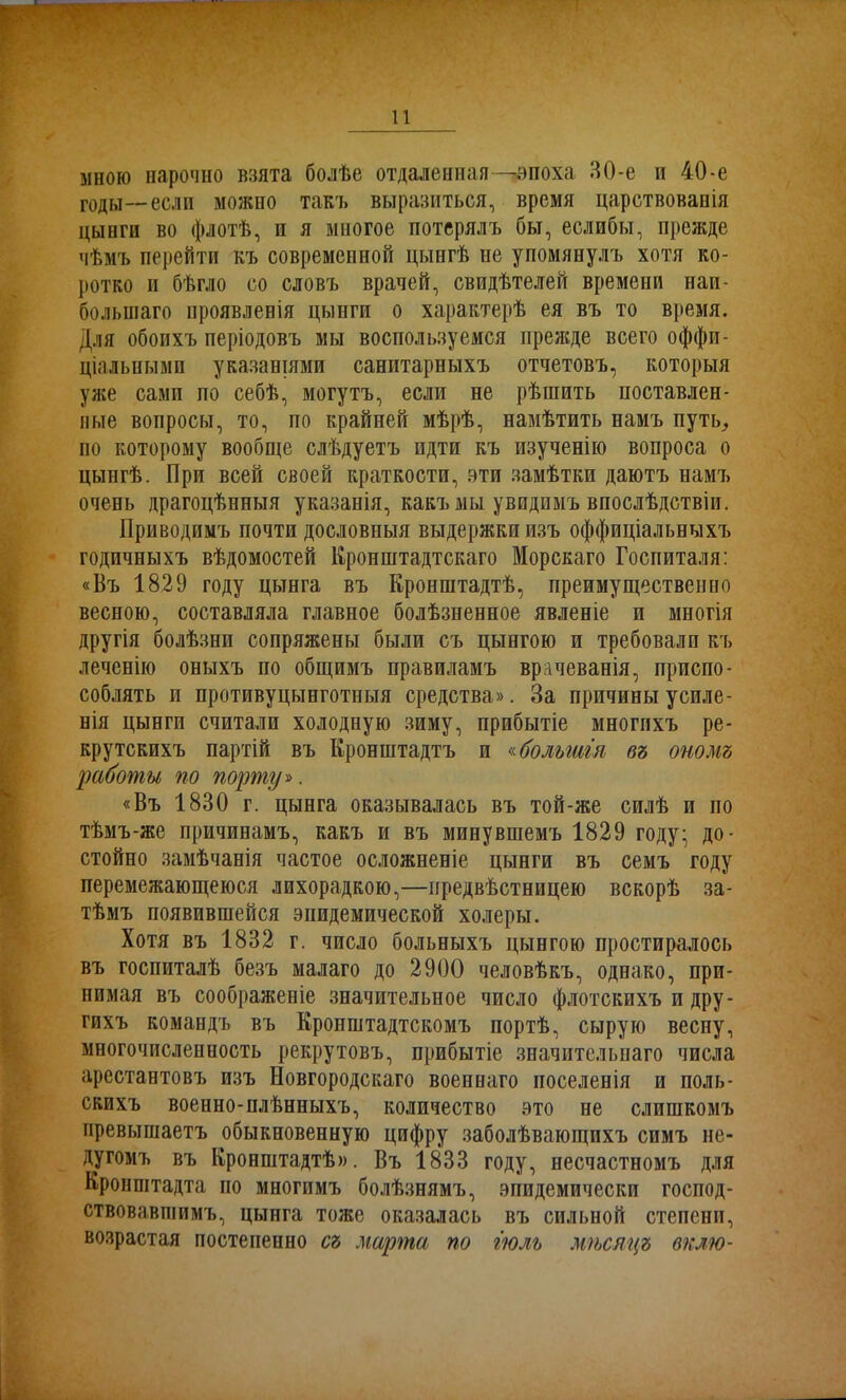 мною нарочно взята болѣе отдаленная —эпоха ЯО-е и 40-е годы—еслп можно такъ выразиться, время царствованія цынги во флотѣ, п я многое потерялъ бы, еслибы, прежде чѣмъ перейти къ современной цынгѣ не упомянулъ хотя ко- ротко и бѣгло со словъ врачей, свидѣтелей времени наи- большаго проявленія цынги о характерѣ ея въ то время. Для обоихъ періодовъ мы воспользуемся прежде всего оффи- ціальными указаніями санитарныхъ отчетовъ, которыя уже сами по себѣ, могутъ, если не рѣшить поставлен- ные вопросы, то, по крайней мѣрѣ, намѣтить намъ путь, по которому вообще слѣдуетъ идти къ изученію вопроса о цынгѣ. При всей своей краткости, эти замѣтки даютъ намъ очень драгоцѣнныя указанія, какъ мы увидимъ впослѣдствіи. Приводимъ почти дословныя выдержки изъ оффиціальныхъ годичныхъ вѣдомостей Кронштадтскаго Морскаго Госпиталя: «Въ 1829 году цынга въ Кронштадтѣ, преимущественно весною, составляла главное болѣзненное явленіе и многія другія болѣзни сопряжены были съ цынгою и требовали къ леченію оныхъ по общимъ правиламъ врачеванія, приспо- соблять и противуцынготныя средства». За причины усиле- нія цынги считали холодную зиму, прибытіе многихъ ре- крутскихъ партій въ Кронштадтъ и «большія въ ономъ работы по порту». «Въ 1830 г. цынга оказывалась въ той-же силѣ и по тѣмъ-же причинамъ, какъ и въ минувшемъ 1829 году- до- стойно замѣчанія частое осложненіе цынги въ семъ году перемежающеюся лихорадкою,—предвѣстницею вскорѣ за- тѣмъ появившейся эпидемической холеры. Хотя въ 1832 г. число больныхъ цынгою простиралось въ госпиталѣ безъ малаго до 2900 человѣкъ, однако, при- нимая въ соображеніе значительное число флотскихъ и дру- гихъ командъ въ Кропштадтскомъ портѣ, сырую весну, многочисленность рекрутовъ, прибытіе значительнаго числа арестантовъ изъ Новгородскаго военнаго поселенія и поль- скихъ военно-плѣнныхъ, количество это не слишкомъ превышаетъ обыкновенную цифру заболѣвающихъ симъ не- дугомъ въ Кронштадтѣ». Въ 1833 году, несчастномъ для Кронштадта но многимъ болѣзнямъ, эпидемически господ- ствовавшимъ, цынга тоже оказалась въ сильной степени, возрастая постепенно съ марта по іюль мѣсяцъ вклю-