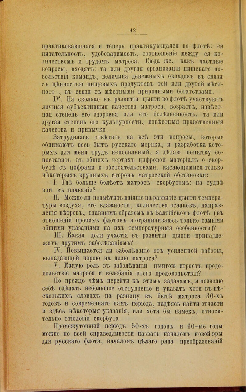 практиковавшаяся н теперь практикующаяся во флотѣ: ея питательность, удобоваримость, соотношеніе между ея ко- личествомъ п трудомъ матроса. Сюда же, какъ частные вопросы, входятъ: та пли другая организація пищеваго до- вольствія командъ, величина денежныхъ окладовъ въ связи съ цѣнностью пищевыхъ продуктовъ той или другой мѣст- ноет , въ связи съ мѣстными природными богатствами. IV. На сколько въ развитіи цыпги во флотѣ участвуютъ личныя субъективныя качества матроса, возрастъ., извѣст- ная степень его здоровья иля его болѣзненность, та или другая степень его культурности, извѣстныя нравственныя качества и привычки. Затрудняясь отвѣтить на всѣ эти вопросы, которые обнимаютъ весь бытъ русскаго моряка, и разработка кото- рыхъ для меня трудъ непосильный, я дѣлаю попытку со- поставить въ общихъ чертахъ цифровой матеріалъ о скор- бутѣ съ цифрами и обстоятельствами, касающимися только нѣкоторыхъ крупныхъ сторонъ матросской обстановки: I. Гдѣ больше болѣетъ матросъ скорбутомъ: на суднѣ или въ плаваніи? II. Можно ли подмѣтить вліяніе на развитіе цынгп темпера- туры воздуха, его влажности, количества осадковъ, направ- ленія вѣтровъ, главнымъ образомъ въ Балтійскомъ флотѣ (въ отношеніи прочихъ флотовъ я ограничиваюсь только самыми общими указаніями на пхъ температурныя особенности)? III. Какая доля участія въ развитіи цынги принадле- житъ другимъ заболѣваніямъ? IV. Повышается ли заболѣваніе отъ усиленной работы, выпадающей порою на долю матроса? V. Какую роль въ заболѣваніи цьтнгою играетъ продо- вольствіе матроса и колебанія этого продовольствія? Но прежде чѣмъ перейти къ этимъ задачамъ, я позволю себѣ сдѣлать небольшое отступленіе и указать хотя въ нѣ- сколькихъ словахъ на разницу въ бытѣ матроса ЗО-хъ годовъ и современнаго иамъ періода, надѣясь найти отчасти и здѣсь нѣкоторыя указанія, или хотя бы намекъ, относи- тельно этіологіи скорбута. Промежуточный періодъ 50-хъ годовъ и 60-ые годы можно по всей справедливости назвать началомъ новой эры для русскаго флота, началомъ цѣлаго ряда преобразованій