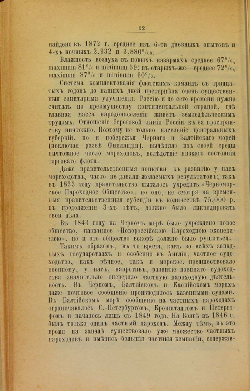 найдено въ 1872 г. среднее изъ 6-ти дневныхъ опытовъ и 4-хъ ночныхъ 2,932 п 3,880°/оо. Влажность воздуха въ новыхъ казармахъ среднее 67°/о, тахітит 81 °/о и тіпітит 59; въ старыхъ-же—среднее 72°/о, тахітшп 87°/о и тіпітит 60°/о. Система комплектованія флотскихъ командъ съ тридца- тыхъ годовъ до наншхъ дней претерпѣла очень существен- ныя санитарныя улучшенія. Россію и до сего времени нужно считать по преимуществу континентальной страной, гдѣ главная масса народонаселенія живетъ земледѣльческимъ трудомъ. Отношеніе береговой линіи Россіи къ ея простран- ству ничтожно. Поэтому не только населеніе центральныхъ губерній, но п побережья Чернаго и Балтійскаго морей (исключая развѣ Финляндіи), выдѣляло изъ своей среды ничтожное число мореходовъ, вслѣдствіе низкаго состоянія торговаго флота. Даже правительственныя попытки къ развитію у пасъ мореходства, часто не давали желаемыхъ результатовъ; такъ въ 1833 году правительство пыталось учредить «Черномор- ское Пароходное Общество», но оно, не смотря на времен- ныя правительственныя субсидіи въ количествѣ 75,000 р. въ продолженіи 3-хъ лѣтъ, должно было ликвидировать свои дѣла. Въ 1843 году иа Черномъ морѣ было учреждено новое общество, названное «Новороссійскою Пароходною экспеди- ціею», но и это общество вскорѣ должно было рушиться. Такимъ образомъ, въ то время, какъ во всѣхъ запад- ныхъ государствахъ п особенно въ Англіи, частное судо- ходство, какъ рѣчное, такъ п морское, предшествовало военному, у насъ, напротивъ, развитіе военнаго судоход- ства значительно опередпло частную пароходную дѣятель- ность. Въ Черномъ, Балтійскомъ н Каспійскомъ моряхъ даже почтовое сообщеніе производилось казенными судами. Въ Балтійскомъ морѣ сообщеніе на частныхъ пароходахъ ограничивалось С.-Петербургомъ, Кронштадтомъ и Петерго- фомъ и началось лишь съ 1849 года. На Волгѣ въ 1846 г. былъ только одинъ частиый пароходъ. Между тѣмъ, въ это время на западѣ существовало уже множество частныхъ пароходовъ и имѣлись большія частныя компаніи, содержав-