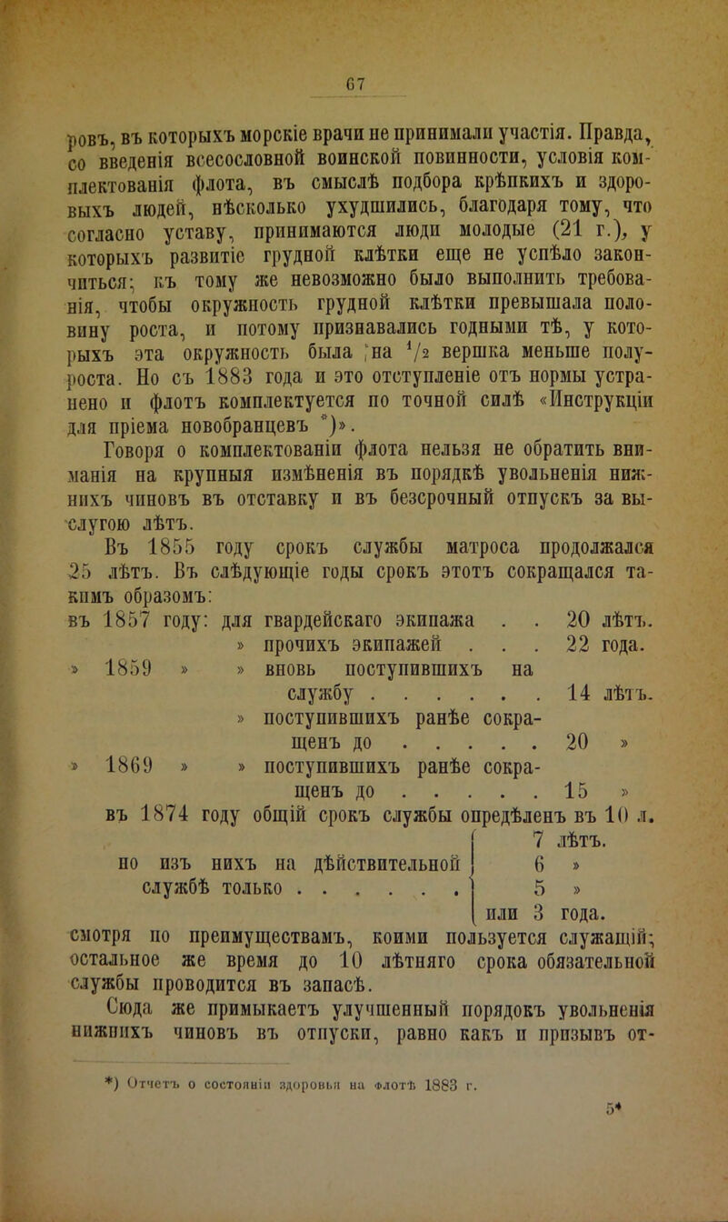 ровъ, въ которыхъ морскіе врачи не принимали участія. Правда, со введенія всесословной воинской повинности, условія ком- плектованія флота, въ смыслѣ подбора крѣпкихъ и здоро- выхъ людей, нѣсколько ухудшились, благодаря тому, что согласно уставу, принимаются люди молодые (21 г.), у которыхъ развитіе грудной клѣтки еще не успѣло закон- читься- къ тому же невозможно было выполнить требова- нія, чтобы окружность грудной клѣтки превышала поло- вину роста, и потому признавались годными тѣ, у кото- рыхъ эта окружность была ^на 4/з вершка меньше полу- роста. Но съ 1883 года и это отступленіе отъ нормы устра- нено н флотъ комплектуется по точной силѣ «Инструкціи для пріема новобранцевъ *)». Говоря о комплектованіи флота нельзя не обратить вни- манія на крупныя измѣненія въ порядкѣ увольненія ниж- нихъ чиповъ въ отставку п въ безсрочный отпускъ за вы- слугою лѣтъ. Въ 1855 году срокъ службы матроса продолжался 25 лѣтъ. Въ слѣдующіе годы срокъ этотъ сокращался та- кимъ образомъ: въ 1857 году: для гвардейскаго экипажа . . 20 лѣтъ. » прочихъ экипажей . . .22 года. » 1859 » » вновь поступившихъ на службу 14 лѣтъ. » поступившихъ ранѣе сокра- щенъ до 20 » » 1869 » » поступившихъ ранѣе сокра- щенъ до 15 » въ 1874 году общій срокъ службы опредѣленъ въ 10 л. 7 лѣтъ. но изъ нихъ на дѣйствительной 6 » службѣ только 5 » или 3 года. смотря по преимуществамъ, коими пользуется служащій; остальное же время до 10 лѣтняго срока обязательной службы проводится въ запасѣ. Сюда же примыкаетъ улучшенный порядокъ увольненія нижнихъ чиновъ въ отпуски, равно какъ и призывъ от- *) Отчетъ о состояніи здоровья ыа Флотѣ 1883 г.