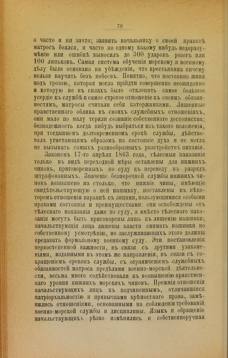 а часто и іш зачто- заявить начальнику о своей правотѣ матросъ боялся, п часто но одному какому нибудь недоразу- мѣнію или ошибкѣ выпосилъ до 300 ударовъ розогъ или 100 лппьковъ. Самая система обученія морскому и военному дѣлу была основана на убѣжденіи, что крестьянина ничему нельзя научить безъ побоевъ. Понятно, что постоянно живя подъ грозою, которая могла прійдти совершенно неожиданно и которую не въ силахъ было отклонить самое большое усердіе къ службѣ и самое строгое отношеніе къ своимъ обязан- ностямъ, матросы считали себя каторжниками. Лишенные нравственнаго облика въ своихъ служебныхъ отношеніяхъ, они мало по малу теряли сознаніе собственнаго достоинства: безнадежность когда нибудь выбраться изъ такого положенія, при тогдашнемъ долговременномъ срокѣ службы, дѣйство- вала угнетающимъ образомъ на состояніе духа п не могла не вызывать самыхъ разнообразныхъ разстройствъ питанія. Закономъ 17-го апрѣля 1863 года, тѣлесныя наказанія только въ видѣ переходной мѣры оставлены для нижнихъ чиновъ, приговоренныхъ по суду къ переводу въ разрядъ, штрафованныхъ. Значеніе безпорочной службы нижнихъ чи- повъ возвышено на столько, что нижніе чины, имѣющіе свидѣтельствующую о ней нашивку, поставлены въ нѣко- торомъ отношеніи наравнѣ съ лицами, пользующимися особыми правами состоянія и преимуществами: они освобождены отъ тѣлеснаго наказанія даже по суду, а вмѣсто тѣлеснаго нака- занія могутъ быть приговорены лишь къ лишенію нашивки- начальствующія лица лишены власти снимать нашивки по собственному усмотрѣпію, но заслуживающихъ этого должны предавать формальному военному суду. Эти постановленія первостепенной важности, въ связи съ другими узаконе- ніями, изданными въ этомъ же направленіи, въ связи съ со- кращеніемъ сроковъ службы, съ ограниченіемъ служебныхъ обязанностей матроса предѣлами военно-морской дѣятельно- сти, весьма много содѣйствовали къ возвышенію нравствен- наго уровня нижнихъ морскихъ чиновъ. Прежнія отношенія начальствующихъ лпцъ къ подчиненнымъ, отличавшіяся патріархальностію и привычками крѣпостнаго права, замѣ- нились отношеніями, основанными на соблюденіи требованій военно-морской службы и дисциплины. Языкъ п обращеніе начальствующихъ рѣзко измѣнились и собственноручная