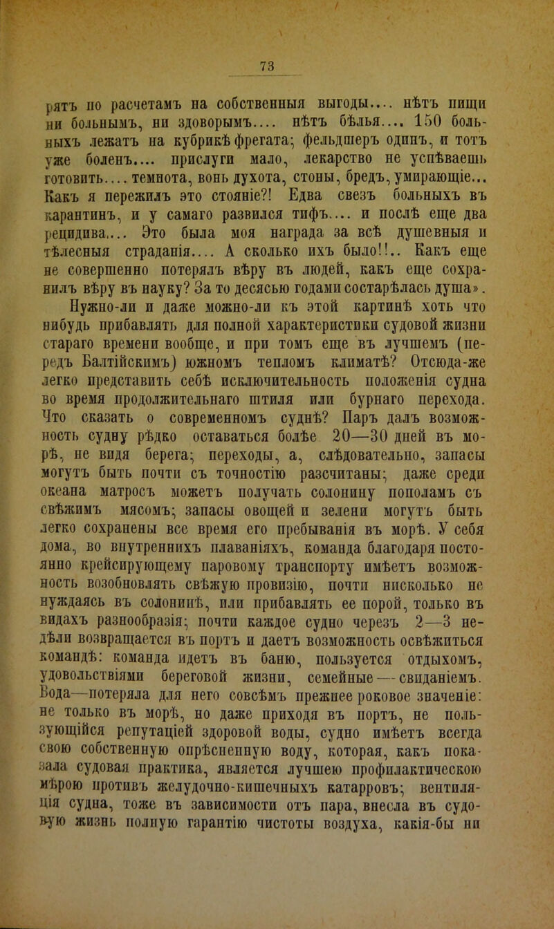 / 73 рятъ по расчетамъ на собственныя выгоды.... нѣтъ пищи ни больнымъ, ни здоворымъ.... нѣтъ бѣлья.... 150 боль- ныхъ лежатъ на кубрикѣ фрегата- фельдшеръ одинъ, и тотъ уже боленъ.... прислуги мало, лекарство не успѣваешь готовить.... темнота, вонь духота, стоны, бредъ,умирающіе... Какъ я пережилъ это стояніе?! Едва свезъ больныхъ въ карантинъ, и у самаго развился тифъ.... и послѣ еще два рецидива.... Это была моя награда за всѣ душевныя и тѣлесныя страданія.... А сколько ихъ было!!.. Какъ еще не совершенно потерялъ вѣру въ людей, какъ еще сохра- нилъ вѣру въ науку? За то десясью годами состарѣлась душа». Бужно-ли и даже можно-ли къ этой картинѣ хоть что нибудь прибавлять для полной характеристики судовой жизни стараго времени вообще, и при томъ еще въ лучшемъ (пе- редъ Балтійскимъ) южномъ тепломъ климатѣ? Отсюда-же легко представить себѣ исключительность положенія судна во время продолжительнаго штиля или бурнаго перехода. Что сказать о современномъ суднѣ? Паръ далъ возмож- ность судну рѣдко оставаться болѣе 20—30 дней въ мо- рѣ, пе видя берега; переходы, а, слѣдовательно, запасы могутъ быть почти съ точностію разсчитаны; даже среди океана матросъ можетъ получать солонину пополамъ съ свѣжимъ мясомъ; запасы овощей и зелени могутъ быть легко сохранены все время его пребыванія въ морѣ. У себя дома, во внутреннихъ плаваніяхъ, команда благодаря посто- янно крейсирующему паровому транспорту имѣетъ возмож- ность возобновлять свѣжую провизію, почти нисколько не нуждаясь въ солонинѣ, или прибавлять ее порой, только въ видахъ разнообразія; почти каждое судно черезъ 2—В не- дѣли возвращается въ портъ и даетъ возможность освѣжиться командѣ: команда идетъ въ баню, пользуется отдыхомъ, удовольствіями береговой жизни, семейные — свиданіемъ. Вода—потеряла для него совсѣмъ прежпее роковое значеніе: не только въ морѣ, но даже приходя въ портъ, не поль- зующійся репутаціей здоровой воды, судно имѣетъ всегда свою собственную опрѣсненную воду, которая, какъ пока- зала судовая практика, является лучшею профилактическою мѣрою противъ желудочно-кишечныхъ катарровъ; вентиля- ція судна, тоже въ зависимости отъ пара, внесла въ судо- вую жизнь полную гарантію чистоты воздуха, какія-бы ни