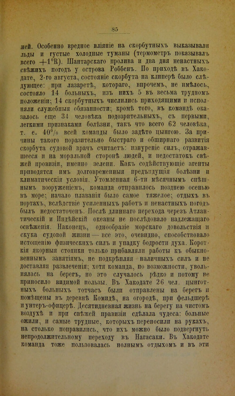ней. Особенно вредное вліяніе па скорбутныхъ выказывали льды п густые холодные туманы (термометръ показывалъ всего 4-1 °К). Шантарскаго пролива п два дня ненастныхъ свѣжихъ погодъ у острова Роббепъ. По приходѣ въ Хако- дате, 2-го августа, состояніе скорбута на клиперѣ было слѣ- дующее: при лазаретѣ, котораго, впрочемъ, не имѣлось, состояло 14 больпыхъ, изъ нихъ 5 въ весьма трудномъ положеніи; 14 скорбутпыхъ числились приходящими п испол- няли служебныя обязанности; кромѣ того, въ командѣ ока- залось еще 34 человѣка подозрительныхъ, съ первыми, легкими признаками болѣзни, такъ что всего 62 человѣка, т. е. 40°/о всей команды было задѣто цынгою. За при- чины такого поразительно быстраго п обширнаго развитія скорбута судовой врачъ считаетъ: изнуреніе силъ, отражав- шееся и на моральной сторонѣ .людей, и недостатокъ свѣ- жей провизіи, именно зелени. Какъ содѣйствующіе агенты приводятся имъ долговременныя предъпдущія болѣзни и климатическія условія. Утомленная 6-ти мѣсячнымъ спѣш- нымъ вооруженіемъ, команда отправилось позднею осенью въ море; начало плаванія было самое тяжелое; отдыхъ въ портахъ, вслѣдствіе усиленныхъ работъ и ненастныхъ погодъ былъ недостаточенъ. Послѣ длиннаго перехода черезъ Атлан- тическій и Индѣйскій океаны не послѣдовало надлежащаго освѣженія. Наконецъ, однообразіе морскаго довольствія и скука судовой жизни—все это, очевидно, способствовало истощенію физическихъ силъ и упадку бодрости духа. Корот- кія якорныя стоянки только прибавляли работы къ обыкно- веннымъ занятіямъ, не подкрѣпляя наличныхъ силъ и ве доставляя развлеченія; хотя команда, по возможности, уволь- нялась па берегъ, по это случалось рѣдко п потому не приносило видимой пользы. Въ Хакодате 26 чел. цынгот- ныхъ больпыхъ тотчасъ были отправлены па берегъ н помѣщены въ деревнѣ Комидѣ, на огородѣ, при фельдшерѣ и унтеръ-офицерѣ. Десятидневная жизнь на берегу на чистомъ воздухѣ и при свѣжей правизіи сдѣлала чудеса: больные ожили, и самые трудные, которыхъ переносили на рукахъ, на столько поправились, что ихъ можно было подвергнуть непродолжительному переходу въ Нагасаки. Въ Хакодате комапда тоже пользовалась полнымъ отдыхомъ и въ эти