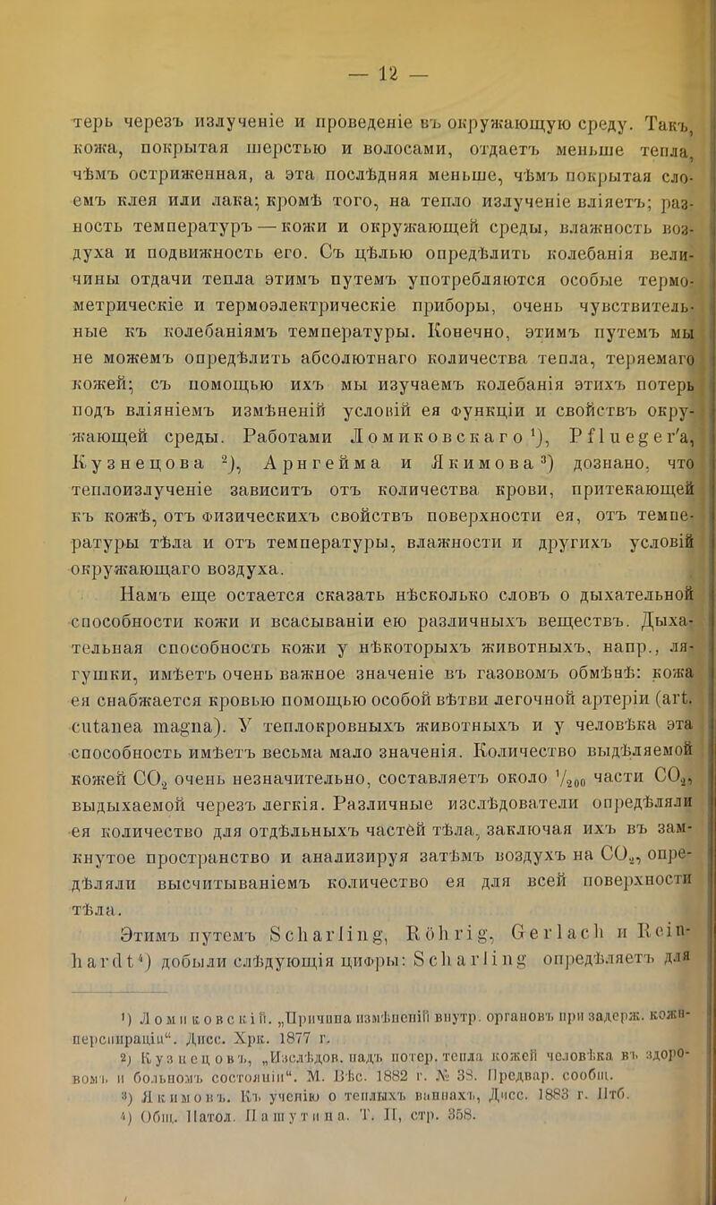 терь черезъ излученіе и проведеніе въ окружающую среду. Такъ, кожа, покрытая шерстью и волосами, отдаетъ меньше тепла, чѣмъ остриженная, а эта послѣдняя меньше, чѣмъ покрытая сло- емъ клея или лака; кромѣ того, на тепло излученіе вліяетъ; раз- ность температуръ — кожи и окружающей среды, влажность воз- духа и подвижность его. Съ цѣлью опредѣлить колебанія вели- чины отдачи тепла этимъ путемъ употребляются особые термо- метрическіе и термоэлектрическіе приборы, очень чувствитель- ные къ колебаніямъ температуры. Конечно, этимъ путемъ мы не можемъ опредѣлить абсолютнаго количества тепла, теряемаго кожей; съ помощью ихъ мы изучаемъ колебанія этихъ потерь подъ вліяніемъ измѣненій условій ея Функціи и свойствъ окру- жающей среды. Работами Ломиковскаго1), Р П и е § е г'а] Кузнецова 2), Арнгейма и Якимова3) дознано, что теплоизлученіе зависитъ отъ количества крови, притекающей къ кожѣ, отъ Физическихъ свойствъ поверхности ея, отъ темпе- ратуры тѣла и отъ температуры, влажности и другихъ условій окружающаго воздуха. Намъ еще остается сказать нѣсколько словъ о дыхательной способности кожи и всасываніи ею различныхъ веществъ. Дыха- тельная способность кожи у нѣкоторыхъ животныхъ, напр., ля- гушки, имѣетъ очень важное значеніе въ газовомъ обмѣнѣ: кожа ея снабжается кровью помощью особой вѣтви легочной артеріи (агі. сніапеа таеща). У теплокровныхъ животныхъ и у человѣка эта способность имѣетъ весьма мало значенія. Количество выдѣляемой кожей СО* очень незначительно, составляетъ около У*оп части СО*, выдыхаемой черезъ легкія. Различные изслѣдователи опредѣляли ея количество для отдѣльныхъ частей тѣла, заключая ихъ въ зам- кнутое пространство и анализируя затѣмъ воздухъ на СО*, опре- дѣляли высчитываніемъ количество ея для всей поверхности тѣла. Этимъ путемъ 8с1іагііп§, Кб1ігі§’, Оегіасіі и Ксіп- ІіагсІЮ) добыли слѣдующія цифры: 8 ей а г I і п $ опредѣляетъ для ’) Л ом и ко в с к.і и. „Причина измѣненіи внутр. органовъ при задерж. кежп- Ш5рсиирацш“. Днсс. Хрк. 1877 г. 2; Кузнецовъ, „Изсдѣдов. надъ потер, тепла кожеН человѣка въ здоро- вою. и больномъ состояніи11. М. Вѣс. 1882 г. № 38. Предвар. сообіц. 3) Якимовъ. Къ ученію о теплыхъ ваннахъ, Дчсс. 1883 г. Іітб. 4) Общ. Патол. Пашутина. Т. II, стр. 358.