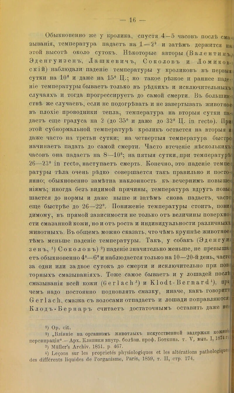 Обыкновенно же у кролика, спустя 4—5 часовъ послѣ сма- зыванія, температура падаетъ на 1 — 2° и затѣмъ держится на этой высотѣ около сутокъ. Нѣкоторые авторы (Валентинъ. Эденгуизеиъ, Пашкевичъ, Соколовъ и Ломиков- с к ій) наблюдали паденіе температуры у кроликовъ въ первыя сутки на 10° и даже на 15° Ц.- но такое рѣзкое и раннее паде- ніе температуры бываетъ только въ рѣдкихъ и исключительныхъ случаяхъ и тогда прогрессируетъ до самой смерти. Въ большин- ствѣ же случаевъ, если не подогрѣвать и не завертывать животное въ плохіе проводники тепла, температура на вторыя сутки па- даетъ еще градуса на 2 (до 35° и даже до 32° Ц. іп гесЬо). При этой субнормальной температурѣ кроликъ остается на вторыя и даже часто на третьи сутки- на четвертыя температура быстро начинаетъ падать до самой смерти. Часто втеченіе нѣсколькихъ часовъ она падаетъ на 8—10°; на пятыя сутки, при температурѣ 26—23° іп гесіо, наступаетъ смерть. Конечно, это паденіе темпе ратуры тѣла очень рѣдко совершается такъ правильно и посто- янно; обыкновенно замѣтна наклонность къ вечернимъ повыше ніямъ; иногда безъ видимой причины, температура вдругъ повы шается до нормы и даже выше и затѣмъ снова падаетъ, чаете еще быстрѣе до 26—22°. Пониженіе температуры стоитъ, повп димому, въ прямой зависимости не только отъ величины поверхно сти смазанной кожи, но и отъ роста и индивидуальности различныхъ животныхъ. Въ общемъ можно сказать, что чѣмъ крупнѣе животное тѣмъ меньше паденіе температуры. Такъ, у собакъ (Эденгуи зенъ, *) Соколовъ) 2) паденіе значительно меньше, не превыша етъ обыкновенно 4°—6° и наблюдается только на 10—20-й день, чаек за одни или за двое сутокъ до смерти и исключительно при пов торныхъ смазываніяхъ. Тоже самое бываетъ и у лошадей послі смазыванія всей кожи (бегіасіі3) и КІосН- Вегпаг (1 '), прі чемъ надо постоянно подновлять смазку, иначе, какъ говорит! Сг е г 1 а с 1і, смазка съ волосами отпадаетъ и лошади поправляются Клодъ-Вернаръ считаетъ достаточнымъ оставить даже не 1) Ор. сіі. ,1 2) „Вліяніе па организмъ животныхъ искусственной задержки кожноі перспираціи.—Арх. Клиники впутр. болѣзн. нроф. Боткина. т. У, вып. I, 187 г :)) Мііііег’з Агсіііѵ. 1851. р 467. 4) Ьедопз заг Іез ргоргіеіёз рііузіоіоеісіиез еі Іез аНёгаІіонз раіііоіо^кіие [ (іез сІіГГёгеміз Іісршіез (іе Гогцапізше, 1’агіз, 1859, т. II, стр. 174.