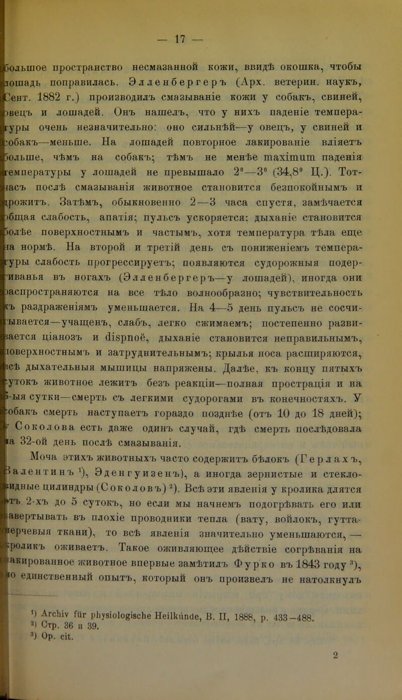 Зольшое пространство несмазанной кожи, ввидѣ окошка, чтобы лошадь поправилась. Элленбергеръ (хірх. ветерин. наукъ, Сент. 1882 г.) производилъ смазываніе кожи у собакъ, свиней, >вецъ и лошадей. Онъ нашелъ, что у нихъ паденіе темпера- туры очень незначительно: оно сильнѣй—у овецъ, у свиней и ■обакъ—меньше. На лошадей повторное лакированіе вліяетъ іольше, чѣмъ на собакъ; тѣмъ не менѣе тахітит паденія температуры у лошадей не превышало 2°—3° (34,8° Ц.). Тот- іасъ послѣ смазыванія животное становится безпокойнымъ и прожитъ. Затѣмъ, обыкновенно 2 — 3 часа спустя, замѣчается )бщая слабость, апатія; пульсъ ускоряется: дыханіе становится іолѣе поверхностнымъ и частымъ, хотя температура тѣла еще іа нормѣ. На второй и третій день съ пониженіемъ темпера- туры слабость прогрессируетъ; появляются судорожныя подер- гиванья въ ногахъ (Элленбергеръ—у лошадей), иногда они іаспространяются на все тѣло волнообразно; чувствительность къ раздраженіямъ уменьшается. На 4—5 день пульсъ не сосчи- тывается—учащенъ, слабъ, легко сжимаемъ; постепенно разви- вается ціанозъ и (Нзрпоё, дыханіе становится неправильнымъ, юверхностнымъ и затруднительнымъ; крылья носа расширяются, всѣ дыхательныя мышицы напряжены. Далѣе, къ концу пятыхъ 'утокъ животное лежитъ безъ реакціи—полная прострація и на Б-ыя сутки—смерть съ легкими судорогами въ конечностяхъ. У Юбакъ смерть наступаетъ гораздо позднѣе (отъ 10 до 18 дней); 7 Соколова есть даже одинъ случай, гдѣ смерть послѣдовала іа 32-ой день послѣ смазыванія. Моча этихъ животныхъ часто содержитъ бѣлокъ (Герлахъ, За дентинъ *), Эден г у изенъ), а иногда зернистые и стекло- видные цилиндры (Соколовъ)2). Всѣ эти явленія у кролика длятся *тъ 2-хъ до 5 сутокъ, но если мы начнемъ подогрѣвать его или іавертывать въ плохіе проводники тепла (вату, войлокъ, гутта- перчевыя ткани), то всѣ явленія значительно уменьшаются, — ■роликъ оживаетъ. Такое оживляющее дѣйствіе согрѣванія на 'акированное -животное впервые замѣтилъ Фу рко въ 1843 году :|), [0 единственный опытъ, который онъ произвелъ не натолкнулъ !) АгсЫѵ №г рііузіоІовізсЬе Неіікііпсіе, Б. II, 1888, р 433-488 2) Стр. 36 и 39. 3) Ор. ей. 2