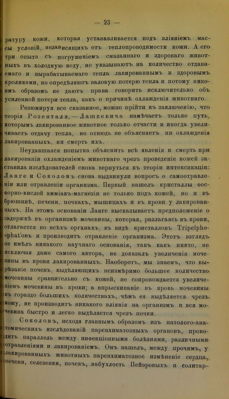 ратуру кожи, которая устанавливается подъ вліяніемъ мас- сы условій, независящихъ отъ теплопроводимости кожи. А его три опыта съ погруженіемъ смазаннаго и здороваго живот- ныхъ въ холодную воду, не указываютъ на количество отдава- емаго и вырабатываемаго тепла лакированнымъ и здоровымъ кроликами, но опредѣляютъ валовую потерю тепла и потому нико- имъ образомъ не даютъ права говорить исключительно объ усиленной потери тепла, какъ о причинѣ охлажденія животнаго. Резюмируя все сказанное, можно прійти къ заключенію, что теорія Розенталя, — Іашкевича намѣчаетъ только путь, которымъ лакированное животное только отчасти и иногда увели- чиваетъ отдачу тепла, но отнюдь не объясняетъ ни охлажденія лакированныхъ, ни смерть ихъ. Неудавшаяся попытка объяснить всѣ явленія и смерть при лакированіи охлажденіемъ животнаго чрезъ проведеніе кожей за- ставила изслѣдователей снова вернуться къ теоріи интоксикаціи г Ланге и Соколовъ снова выдвинули вопросъ о самоотравле- ніи или отравленіи организма. Первый нашелъ кристаллы фос- Форно-кислой амміакъ-магнезіи не только подъ кожей, но и въ. брюшинѣ, печени, почкахъ, мышицахъ и въ крови у лакирован- ныхъ. На этомъ основаніи Ланге высказываетъ предположеніе о- задержкѣ въ организмѣ мочевины, которая, разлагаясь въ крови, отлагается во всѣхъ органахъ, въ видѣ кристалловъ Тгіреірѣо- зрЬаСовъ и производитъ отравленіе организма. Этотъ взглядъ не имѣлъ никакого научнаго основанія, такъ какъ никто, не исключая даже самого автора, не доказалъ увеличенія моче- вины въ крови лакированныхъ. Наоборотъ, мы знаемъ, что вы- рѣзаніе почекъ, выдѣляющихъ неизмѣримо большее количество і мочевины сравнительно съ кожей, не сопровождается увеличе- ніемъ мочевины въ крови; а впрыскиваніе въ кровь мочевины въ гораздо большихъ количествахъ, чѣмъ ея выдѣляется чрезъ ікожу, не производитъ никакого вліянія на организмъ и вся мо- •чевина быстро и легко выдѣляется чрезъ почки. Соколовъ, исходя главнымъ образомъ изъ патолого-ана- томическихъ изслѣдованій паренхиматозныхъ органовъ, прово- дитъ параллель между инфекціонными болѣзнями, различными Іогравленіями и лакированіемъ. Онъ нашелъ, между прочимъ, у Лакированныхъ животныхъ паренхиматозное измѣненіе сердца, ^печени, селезенки, почекъ, набухлость Пейэровыхъ и солитар-