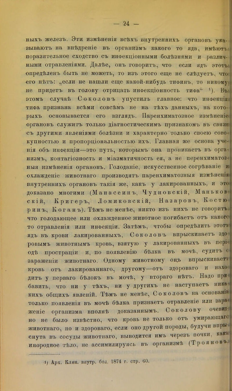 пыхъ железъ. Эти измѣненія всѣхъ внутреннихъ органовъ ука- зываютъ на внѣдреніе въ организмъ какого то яда, имѣютъ і поразительное сходство съ инфекціонными болѣзнями и различ- і ными отравленіями. Далѣе, онъ говоритъ, что если ядъ этотъ опредѣленъ быть не можетъ, то изъ этого еще не слѣдуетъ, что : его нѣтъ: „если не нашли еще какой-нибудь тифинъ, то никому і не придетъ въ голову отрицать инФекціонность тиФас- 1). Въ і этомъ случаѣ Соколовъ упустилъ главное: что инФекцін і тгіФа признана всѣми совсѣмъ не на тѣхъ данныхъ, на кото- рыхъ основывается его взглядъ. Паренхиматозное измѣненіе’ органовъ служитъ только діагностическимъ признакомъ въ связи: съ другими явленіями болѣзни и характерно только своею сово- купностью и пропорціональностью ихъ. Главная же основа уче- нія объ инфекціи—это путь, которымъ она проникаетъ въ орга- низмъ, контагіозность и міазматичность ея, а не перенхиматоз- ныя измѣненія органовъ. Голоданіе, искусственное согрѣваніе и охлажденіе животнаго производятъ паренхиматозныя измѣненія внутреннихъ органовъ такія же, какъ у лакированныхъ, и ЭТО' доказано многими (Манасеинъ, Чудновскій, Маньков- скій, Кригеръ, Ломиковскій, Назаровъ, Костю ринъ, К о г а н ъ). Тѣмъ не менѣе, никто изъ нихъ не говоритъ, что голодающее или охлажденное животное погибаетъ отъ какого то отравленія или инфекціи. Затѣмъ, чтобы опредѣлить этотъ' ядъ въ крови лакированныхъ, Соколовъ впрыскиваетъ здо- ровымъ животнымъ кровь, взятую у лакированныхъ въ пері- одѣ простраціи и, по появленію бѣлка въ мочѣ, судитъ о зараженіи животнаго. Одному животному он.ъ впрыскивает! кровь отъ лакированнаго, другому—отъ здороваго и нахо- дитъ у перваго бѣлокъ въ мочѣ, у втораго нѣтъ. Надо при ! бавить, что ни у тѣхъ, ни у другихъ не наступаетъ ника- кихъ общихъ явленій. Тѣмъ не менѣе, Соколовъ на основаніи только появленія въ мочѣ бѣлка признаетъ отравленіе или зарал | женіе организма вполнѣ доказаннымъ. Соколову очевид но не было извѣстно, что кровь не только отъ умирающаго животнаго, но и здороваго, если оно другой породы, будучи впры | снута въ сосуды животнаго, выводится имъ черезъ почки, каійч инородное тѣло, не ассимилируясь въ организмѣ (Трояновъ- і) А.рх. Клип, внутр. бол. 1874 г. стр. 60.