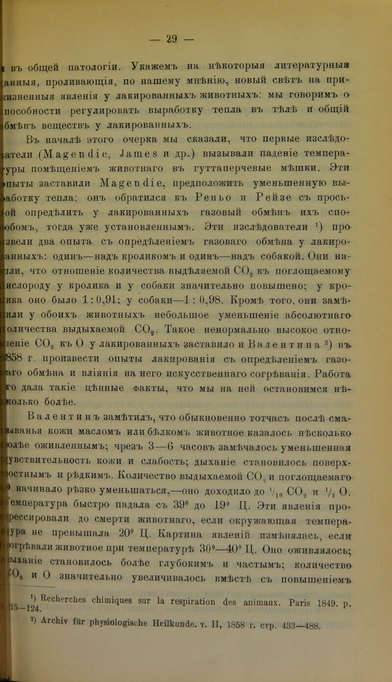 [ въ общей патологіи. Укажемъ на нѣкоторыя литературныя анныя, проливающія, по нашему мнѣнію, новый свѣтъ на при- жизненныя явленія у лакированныхъ животныхъ: мы говоримъ о пособности регулировать выработку тепла въ тѣлѣ и общій бмѣнъ веществъ у лакированныхъ. Въ началѣ этого очерка мы сказали, что первые изслѣдо- атели (Ма$еп <1іе, Дате 8 и др.) вызывали падевіе темпера- уры помѣщеніемъ животнаго въ гуттаперчевые мѣшки. Эти іпыты заставили Ма&епсііе, предположить уменьшенную выг- іаботку тепла; онъ обратился къ Реньо и Рейзе съ прось- ой опредѣлить у лакированныхъ газовый обмѣнъ ихъ спо- обомъ, тогда уже установленнымъ. Эти изслѣдователи г) про звели два опыта съ опредѣленіемъ газоваго обмѣна у лакиро- анныхъ: одинъ—надъ кроликомъ и одинъ—надъ собакой. Они на- іли, что отношеніе количества выдѣляемой С0.2 къ поглощаемому ислороду у кролика и у собаки значительно повышено; у кро- йка оно было 1:0,91; у собаки—1: 0,98. Кромѣ того, они замѣ- ;или у обоихъ животныхъ небольшое уменьшеніе абсолютнаго оличества выдыхаемой С02. Такое ненормально высокое отно- шеніе С0.2 къ О у лакированныхъ заставило и Валентина 2) въ 858 г. произвести опыты лакированія съ опредѣленіемъ газо- аго обмѣна и вліянія на него искусственнаго согрѣванія. Работа го дала такіе цѣнные Факты, что мы на ней остановимся нѣ- колько болѣе. Валентинъ замѣтилъ, что обыкновенно тотчасъ послѣ сма- ыванья кожи масломъ или бѣлкомъ животное казалось нѣсколько юлѣе оживленнымъ; чрезъ 3 — 6 часовъ замѣчалось уменьшенная іувствигельность кожи и слабость; дыханіе становилось поверх- остнымъ и рѣдкимъ. Количество выдыхаемой СО., и поглощаемаго V начинало рѣзко уменьшаться,—оно доходило до Ѵ10 СО., и '/я О. Іемпература быстро падала съ 39° до 19° Ц. Эти явленія про- грессировали до смерти животнаго, если окружающая темпера- Іура не превышала 20° Ц. Картина явленій измѣнялась, если ■огрѣвали животное при температурѣ 30°—40° Ц. Оно оживлялось; ■ыхаиіе становилось болѣе глубокимъ и частымъ; количество и О значительно увеличивалось вмѣстѣ съ повышеніемъ ■15-124КеСІиГСІіе8 сЬіті(іие8 8иг 1а геврігайоп йез аиітаих. Рагі§ 1849. р. 2) АгсЬіѵ Шг рЬубіоІо^ізсЬе Неіікишіе. т. II, 1858 г. стр. 433—488.