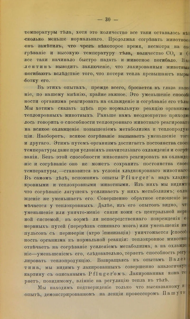 температуры тѣла, хотя это количество все таки оставалось нѣ сколько меньше нормальнаго. Продолжая согрѣвать животное онъ замѣтилъ, что чрезъ нѣкоторое время, несмотря на со грѣваніе и высокую температуру тѣла, количество С02 и ( все таки начинало быстро падать и животное погибало. В а лентинъ выводитъ заключеніе, что лакированныя животньв погибаютъ вслѣдствіе того, что потери тепла превышаютъ выра ботку его. Въ этихъ опытахъ, прежде всего, бросается въ глаза явле- ніе, по нашему мнѣнію, крайне важное. Это уменьшеніе способ 1 яости организма реагировать на охлажденіе и согрѣваніе его тѣла і Мы хотимъ сказать здѣсь про нормальную реакцію организм* теплокровныхъ животныхъ. Раньше намъ неоднократно приходи лось говорить о способности теплокровнаго животнаго реагироват на всякое охлажденіе повышеніемъ метаболизма и теплопродук ціи. Наоборотъ, всякое согрѣваніе вызываетъ уменьшеніе тог и другаго. Этимъ путемъ организмъ достигаетъ постоянства свое- температуры даже при условіяхъ значительнаго охлажденія и согрѣ ванія. Везъ этой способности животнаго реагировать на охлажде ніе и согрѣваніе оно не можетъ сохранить постоянства свое температуры,—становится въ условія хладнокровнаго животнагс Въ самомъ дѣлѣ, вспомнимъ опыты РПие^ег'а надъ хладно кровными и теплокровными животными. Изъ нихъ мы видимл что согрѣваніе лягушекъ усиливаетъ у нихъ метаболизмъ; охла жденіе же уменьшаетъ его. Совершенно обратное отношеніе зо мѣчается у теплокровныхъ. Далѣе, изъ его опытовъ видно, чт уменьшеніе или уничто-женіе связи кожи съ центральной нері ной системой, въ Формѣ ли непосредственнаго поврежденія е нервныхъ путей (перерѣзка спиннаго мозга) или уменьшенія и» пульсовъ съ периферіи (атро іпинизація) уничтожается {спосоС ность организма къ нормальной реакціи: теплокровное животнс отвѣчаетъ на согрѣваніе усиленіемъ метаболизма, а на охлажд* ніе—уменьшеніемъ его, слѣдовательно, теряетъ способность рег) лировать теплопродукцію. Возвращаясь къ опытамъ Валег тина, мы видимъ у лакированныхъ совершенно аналогичную картину съ описаннымъ РПи^ег’омъ. Лакированная кожа тн ряетъ, повидимому, вліяніе на регуляцію тепла въ тѣлѣ. Мы находимъ подтвержденіе только что высказанному в | опытѣ, демонстрированномъ на лекціи профессоромъ Пашут*!