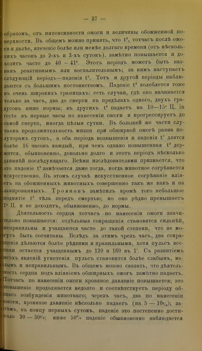 образомъ, отъ интенсивности ожоги и величины обожженной по- верхности. Въ общемъ можно принять, что 1°, тотчасъ послѣ ожо- ги и далѣе, втеченіе болѣе или менѣе долгаго времени (отъ нѣсколь- кихъ часовъ до 2-хъ и 8-хъ сутокъ}, замѣтно повышается и до- ходитъ часто до 40 — 41°. Этотъ періодъ можетъ быть наз- ванъ реактивнымъ или воспалительнымъ; за нимъ наступаетъ слѣдующій періодъ—паденія 1Л Тотъ и другой періоды наблю- даются съ большимъ постоянствомъ. Паденіе 1° колеблется тоже въ очень широкихъ границахъ: есть случаи, гдѣ оно начинается только за часъ, два до смерти въ предѣлахъ одного, двухъ гра- дусовъ ниже нормы; въ другихъ 1° падаетъ на 10—15° Ц. іп гесіо въ первые часы по нанесеніи ожоги и прогрессируетъ до самой смерти, иногда цѣлыя сутки. Въ большей же части слу- чаевъ продолжительность жизни при обширной ожогѣ равна по- луторамъ сутокъ, а оба періода возвышенія и паденія 1 длятся болѣе 16 часовъ каждый, при чемъ однако повышенная 1° дер- жится, обыкновенно, довольно долго и этотъ періодъ нѣсколько длиннѣй послѣдующаго. Всѣми изслѣдователями признается, что это паденіе 1° замѣчается даже тогда, когда животное согрѣвается искусственно. Въ этомъ случаѣ искусственное согрѣваніе влія- етъ па обожженныхъ животныхъ совершенно такъ же какъ и на .лакированныхъ. Трояновъ замѣтилъ кромѣ того небольшое іподнятіе 1° тѣла передъ смертью; но оно рѣдко превышаетъ 1° Ц. и не доходитъ, обыкновенно, до нормы. Дѣятельность сердца тотчасъ -по нанесеніи ожоги значи- тельно повышается: отдѣльныя сокращенія становятся сильнѣй, [неправильны и учащаются часто до такой степени, что не мо- гутъ быть сосчитаны. Вслѣдъ за этимъ чрезъ часъ, два сокра- щенія дѣлаются болѣе рѣдкими и правильными, хотя пульсъ все- Ітаки остается учащеннымъ до 120 и 160 въ V. Съ развитіемъ Івсѣхъ явленій угнетенія пульсъ становится болѣе слабымъ, ма- лымъ и неправильнымъ. Въ общемъ можно сказать, что дѣятель- ность сердца подъ вліяніемъ обширныхъ ожогъ замѣтно падаетъ. Тотчасъ по нанесеніи ожоги кровяное давленіе повышается; это (повышеніе продолжается недолго и соотвѣтствуетъ періоду об- ІЩаго возбужденія животнаго; черезъ часъ, два по нанесеніи ожоги, кровяное давленіе нѣсколько падаетъ (на 5 — 10о/о); за- И Ьиъ, къ концу первыхъ сутокъ, паденіе это постепенно дости- гло 20 — 30%; ниже 507» паденіе обыкновенно наблюдается