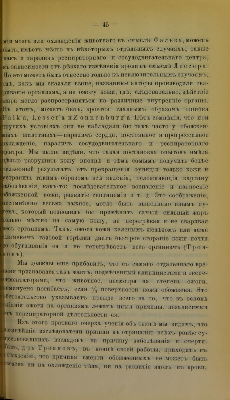 міи мозга или охлажденія животнаго въ смыслѣ Ф а л ь к а, можетъ быть, имѣетъ мѣсто въ нѣкоторыхъ отдѣльныхъ случаяхъ, также вакъ и параличъ респираторнаго и сосудодвигательнаго центра, къ зависимости отъ рѣзкаго измѣненія крови въ смыслѣ Л е с с е р а. Но это можетъ быть отнесено только къ исключительнымъ случаямъ,, гдѣ, какъ мы сказали выше, названные авторы производили сва- риваніе организма, а не ожогу кожи, гдѣ, слѣдовательно, дѣйствіе жара могло распространяться на различные внутренніе органы. Въ этомъ, можетъ быть, кроется главнымъ образомъ ошибка Р а. 1 к’ а, Ъ е $ 8 е г’ а и 2 о п п е п Ь и г § а. Нѣтъ сомнѣнія, что при іругпхъ условіяхъ они не наблюдали бы такъ часто у обожжен- ныхъ животныхъ—параличъ сердца, постоянное и прогрессивное зхлажденіе, параличъ сосудодвигательнаго и респираторнаго центра. Мы выше видѣли, что такая постановка опытовъ имѣла цѣлью разрушить кожу вполнѣ и тѣмъ самымъ получить болѣе зельеФный результатъ отъ прекращенія Функціи только кожи и устранить такимъ образомъ всѣ явленія, осложняющія картину заболѣванія, какъ-то: послѣдовательное воспаленіе и нагноеніе збожженной кожи, развитіе септицеміи и т. д. Это соображеніе,, несомнѣнно весьма важное, могло быть выполнено инымъ пу- темъ, который позволилъ бы примѣнить самый сильный жаръ только мѣстно на самую кожу, не перегрѣвая и не сваривая' зесь организмъ. Такъ, ожога кожи каленымъ желѣзомъ или даже пламенемъ газовой горѣлки даетъ быстрое сгораніе кожи почти, [о обугливанія ея и не перегрѣваетъ весь организмъ (Т р о я- і о в ъ). Мы должны еще прибавить, что съ самаго отдаленнаго вре- іени признавался такъ Фактъ, подмѣченный клиницистами и экспе- риментаторами, что животное, несмотря на степень ожоги, веминуемо погибаетъ, если ’/3 поверхности кожи обожжена. Это >бстоятельство указываетъ прежде всего на то, что въ основѣ вліянія ожоги на организмъ лежатъ иныя причины, независимыя )ТЪ перспираторной дѣятельности ея. Изъ этого краткаго очерка ученія объ ожогѣ мы видимъ, что нззднѣйшіе изслѣдователи пришли къ отрицанію всѣхъ ранѣе су- ществовавшихъ взглядовъ на причину заболѣванія и смерти. Щкъ, д-ръ і роя но въ, въ концѣ своей работы, приходитъ къ бѣжденію, что причина смерти обожженныхъ не можетъ быть ведена ни на охлажденіе тѣла, ни на развитіе ядовъ въ крови,