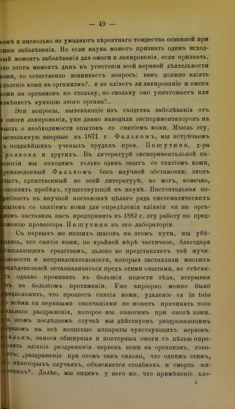 кожѣ и нисколько не умаляютъ вѣроятнаго тождества основной при -шны заболѣванія. Но если наука можетъ признать одинъ исход- ный моментъ заболѣванія для ожоги и лакированія, если признать, нто этотъ моментъ данъ въ угнетеніи всей нервной дѣятельности гожи, то естественно возникаетъ вопросъ: какъ должно вліять удаленіе кожи на организмъ?., и не вліяетъ ди лакированіе и ожога ожи на организмъ по стольку, по скольку оно уничтожаетъ или змѣняетъ Функцію этого органа?.. Эти вопросы, вытекающіе изъ сходства заболѣванія отъ [ ожоги лакированія, уже давно наводили экспериментаторовъ на ысль о необходимости опытовъ со снятіемъ кожи. Мысль эту, ысказанную впервые въ 1871 г. Фалькомъ, мы встрѣчаемъ ъ позднѣйшихъ ученыхъ трудахъ про®. Пашутина, д-ра роянова и другихъ. Въ литературѣ экспериментальной па- догіи мы находимъ только одинъ опытъ со снятіемъ кожи, роизведенный Фалькомъ безъ научной обстановки; этотъ ытъ, единственный во всей литературѣ, не могъ, конечно, ополнить пробѣлъ, существующій въ наукѣ. Настоятельная по- ебность въ научной постановкѣ цѣлаго ряда систематическихъ ытовъ со снятіемъ кожи для опредѣленія вліянія ея на орга- змъ заставила насъ предпринять въ 1882 г. эту работу по пред- женію профессора Пашутина въ его лабораторіи. Съ первыхъ же нашихъ шаговъ на этомъ пути, мы убѣ- дись, что снятіе кожи, по крайней мѣрѣ частичное, благодаря ыпляющимъ средствамъ, далеко не представляетъ той мучи- ьности и непривлекательности, которыя заставляли многихъ слѣдователей останавливаться предъ этими опытами, не стѣсня- ь однако проникать въ большія полости тѣла, вскрывая ъ на большомъ протяженіи. Уже апріорно можно было едположить, что процессъ снятія кожи, удаленіе ея іп іоіо всѣми ея нервными окончаніями не мо?кетъ причинять того льнаго раздраженія, которое мы наносимъ при ожогѣ кожи. этомъ послѣднемъ случаѣ мы дѣйствуемъ раздражающимъ разомъ на всѣ концевые аппараты чувствующихъ нервовъ, алькъ, нанося обширныя и повторныя ожоги съ цѣлью опре- лить вліяніе раздраженія нервовъ кожи на организмъ, гово- тъ: „раздраженіе при этомъ такъ сильно, что однимъ этимъ, нѣкоторыхъ случаяхъ, объясняется столбнякъ и смерть жи- тныхъа. Далѣе, мы видимъ у него же, что примѣненіе хло- 4