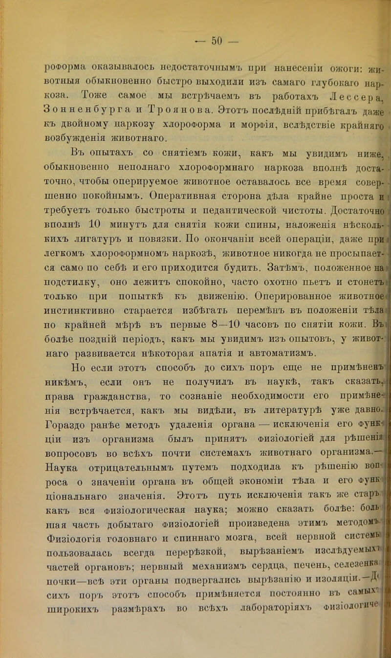 роФорма оказывалось недостаточнымъ при нанесеніи ожоги: жи- вотныя обыкновенно быстро выходили изъ самаго глубокаго нар- коза. Тоже самое мы встрѣчаемъ въ работахъ Лес сер а. 3 о н н е н б у р г а и Троянов а. Этотъ послѣдній прибѣгалъ даже къ двойному наркозу хлороформа и морФІя, вслѣдствіе крайняго возбужденія животнаго. Въ опытахъ со снятіемъ кожи, какъ мы увидимъ ниже, обыкновенно неполнаго хлороформнаго наркоза вполнѣ доста- точно, чтобы оперируемое животное оставалось все время совер- шенно покойнымъ. Оперативная сторона дѣла крайне проста и требуетъ только быстроты и педантической чистоты. Достаточно вполнѣ 10 минутъ для снятія кожи спины, наложенія нѣсколь- кихъ лигатуръ и повязки. По окончаніи всей операціи, даже нри легкомъ хлороформномъ наркозѣ, животное никогда не просыпает- ся само по себѣ и его приходится будить. Затѣмъ, положенное на подстилку, оно лежитъ спокойно, часто охотно пьетъ и стонетъ только при попыткѣ къ движенію. Оперированное животное инстинктивно старается избѣгать перемѣнъ въ положеніи тѣла по крайней мѣрѣ въ первые 8—10 часовъ по снятіи копіи. Въ болѣе поздній періодъ, какъ мы увидимъ изъ опытовъ, у живот- наго развивается нѣкоторая апатія и автоматизмъ. Но если этотъ способъ до сихъ поръ еще не примѣненъ никѣмъ, если онъ не получилъ въ наукѣ, такъ сказать,: права гражданства, то сознаніе необходимости его примѣне- нія встрѣчается, какъ мы видѣли, въ литературѣ уже давно. Гораздо ранѣе методъ удаленія органа — исключенія его Функ- ціи изъ организма былъ принятъ Физіологіей для рѣшенія вопросовъ во всѣхъ почти системахъ животнаго организма.— ! Наука отрицательнымъ путемъ подходила къ рѣшенію вон- і роса о значеніи органа въ общей экономіи тѣла и его Функ ціональнаго значенія. Этотъ путь исключенія такъ же старъ какъ вся Физіологическая наука; молено сказать болѣе: боль шая часть добытаго Физіологіей произведена этимъ методомъ і Физіологія головнаго и спиннаго мозга, всей нервной системы пользовалась всегда перерѣзкой, вырѣзаніемъ изслѣдуемыхі) частей органовъ; нервный механизмъ сердца, печень, селезенка | почки—всѣ эти органы подвергались вырѣзанію и изоляціи. Д( сихъ поръ этотъ способъ примѣняется постоянно въ самых'? широкихъ размѣрахъ во всѣхъ лабораторіяхъ Физіологнче ,