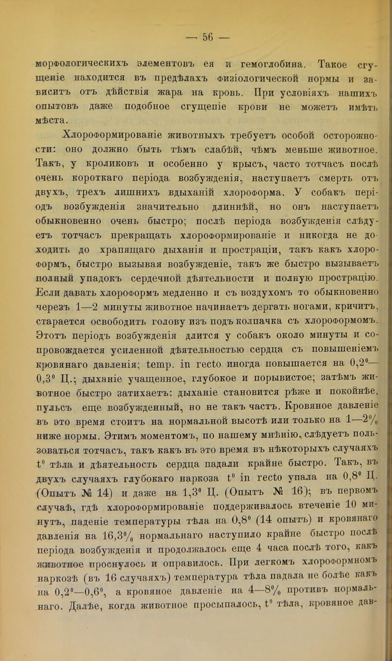 морфологическихъ элементовъ ея и гемоглобина. Такое сгу- щеніе находится въ предѣлахъ Физіологической нормы и за- виситъ отъ дѣйствія жара на кровь. При условіяхъ нашихъ опытовъ даже подобное сгущепіе крови не можетъ имѣть мѣста. Хлороформированіе животныхъ требуетъ особой осторожно- сти: оно должно быть тѣмъ слабѣй, чѣмъ меньше животное. Такъ, у кроликовъ и особенно у крысъ, часто тотчасъ послѣ очень короткаго періода возбужденія, наступаетъ смерть отъ двухъ, трехъ лишнихъ вдыханій хлороформа. У собакъ пері- одъ возбужденія значительно длиннѣй, но онъ наступаетъ обыкновенно очень быстро; послѣ періода возбужденія слѣду- етъ тотчасъ прекращать хлороформированіе и никогда не до ходить до храпящаго дыханія и простраціи, такъ какъ хлоро- формъ, быстро вызывая возбужденіе, такъ же быстро вызываетъ полный упадокъ сердечной дѣятельности и полную прострацію. Если давать хлороформъ медленно и съ воздухомъ то обыкновенно черезъ 1—2 минуты животное начинаетъ дергать ногами, кричитъ, старается освободить голову изъ подъ колпачка съ хлороформомъ. Этотъ періодъ возбужденія длится у собакъ около минуты и со- провождается усиленной дѣятельностью сердца съ повышеніемъ кровянаго давленія; іетр. іп гесіо иногда повышается на 0,2°— 0,3° Ц.; дыханіе учащенное, глубокое и порывистое; затѣмъ жи- вотное быстро затихаетъ: дыханіе становится рѣже и покойнѣе, пульсъ еще возбужденный, но не такъ частъ. Кровяное давленіе въ это время стоитъ на нормальной высотѣ или только на 1—2% ниже нормы. Этимъ моментомъ, по нашему мнѣнію, слѣдуетъ поль- зоваться тотчасъ, такъ какъ въ это время въ нѣкоторыхъ случаяхъ 1° тѣла и дѣятельность сердца падали крайне быстро. Такъ, въ двухъ случаяхъ глубокаго наркоза 1° іп гесіо упала на 0,8° Ц. (Опытъ № 14) и даже на 1,3° Ц. (Опытъ № 16); въ первомъ случаѣ, гдѣ хлороформированіе поддерживалось втеченіе 10 ми- нутъ, паденіе температуры тѣла на 0,8° (14 опытъ) и кровянаю давленія на 16,3% нормальнаго наступило крайне быстро послѣ періода возбужденія и продолжалось еще 4 часа послѣ того, какъ животное проснулось и оправилось. При легкомъ хлороформномъ наркозѣ (въ 16 случаяхъ) температура тѣла падала не болѣе какъ на 0,2°—0,6°, а кровяное давленіе на 4—8% противъ нормаль- наго. Далѣе, когда животное просыпалось, 1° тѣла, кровяное дав-