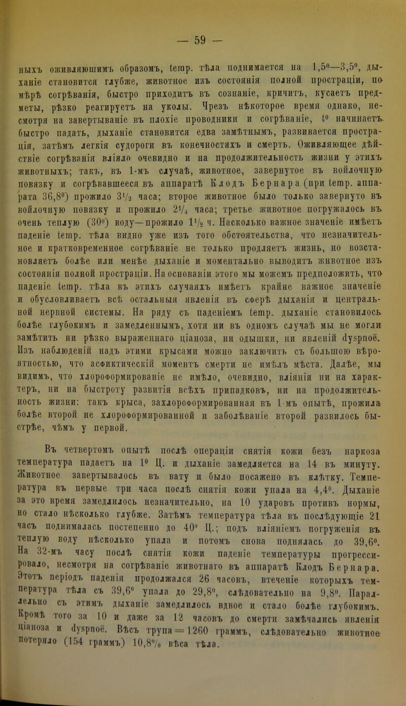 пыхъ оживляющимъ образомъ, Іешр. тѣла поднимается на 1,5°—3,5°, ды- ханіе становится глубже, животное изъ состоянія полной простраціи, ік> мѣрѣ согрѣванія, быстро приходитъ въ сознаніе, кричитъ, кусаетъ пред- меты, рѣзко реагируетъ на уколы. Чрезъ нѣкоторое время однако, не- смотря на завертываніе въ плохіе проводники и согрѣваніе, 1° начинаетъ, быстро падать, дыханіе становится едва замѣтнымъ, развивается простра- ція, затѣмъ легкія судороги въ конечностяхъ и смерть. Оживляющее дѣй- ствіе согрѣванія вліяло очевидно и на продолжительность жизни у этихъ животныхъ; такъ, въ 1-мъ случаѣ, животное, завернутое въ войлочную повязку и согрѣвавшееся въ аппаратѣ Клодъ Бер на р а (при Ьетр. аппа- рата 36,8°) прожило З'/г часа; второе животное было только завернуто въ войлочную повязку и прожило Iхи часа; третье животное погружалось въ очень теплую (30°) воду—прожило іу2 ч. Насколько важное значеніе имѣетъ паденіе іешр. тѣла видно уже изъ того обстоятельства, что незначитель- ное и кратковременное согрѣваніе не только продляетъ жизнь, но возста- новляетъ болѣе или менѣе дыханіе и моментально выводитъ животное изъ состоянія полной простраціи. На основаніи этого мы можемъ предположить, что паденіе іешр. тѣла въ этихъ случаяхъ имѣетъ крайне важное значеніе и обусловливаетъ всѣ остальныя явленія въ сферѣ дыханія и централь- ной нервной системы. На ряду съ паденіемъ іешр. дыханіе становилось болѣе глубокимъ и замедленнымъ, хотя ни въ одномъ случаѣ мы не могли замѣтить ни рѣзко выраженнаго ціаноза, ни одышки, ни явленій (Іузрпоё. Изъ наблюденій надъ этими крысами можно заключить съ большою вѣро- ятностью, что асфиктическій моментъ смерти не имѣлъ мѣста. Далѣе, мы видимъ, что хлороформированіе не имѣло, очевидно, вліянія ни на харак- теръ, ни на быстроту развитія всѣхъ припадковъ, ни на продолжитель- ность жизни: такъ крыса, захлороформированная въ 1-мъ опытѣ, прожила болѣе второй не хлороформированной и заболѣваніе второй развилось бы- стрѣе, чѣмъ у первой. Въ четвертомъ опытѣ послѣ операціи снятія кожи безъ наркоза температура падаетъ на 1° Ц. и дыханіе замедляется на 14 въ минуту. Животное завертывалось въ вату и было посажено въ клѣтку. Темпе- ратура въ первые три часа послѣ снятія кожи упала на 4,4°. Дыханіе за это время замедлилось незначительно, на 10 ударовъ противъ нормы, но стало нѣсколько глубже. Затѣмъ температура тѣла въ послѣдующіе 21 часъ поднималась постепенно до 40’’ Ц.; подъ вліяніемъ погруженія въ. теплую воду нѣсколько упала и потомъ снова поднялась до 39,6°. На 32-мъ часу послѣ снятія ко?ки паденіе температуры прогресси- ровало, несмотря на согрѣваніе животнаго въ аппаратѣ Клодъ Бернара. Этотъ періодъ паденія продолжался 26 часовъ, втеченіе которыхъ тем- пера і ура тѣла съ 39,6 упала до 29,8°, слѣдовательно на 9,8. Парал- лельно съ этимъ дыханіе замедлилось вдвое и стало болѣе глубокимъ. Кромѣ того за 10 и даже за 12 часовъ до смерти замѣчались явленія Ціаноза и <1\ярпоё. Вѣсъ трупа = 1260 граммъ, слѣдовательно животное потеряло (154 граммъ) 10,8/0 вѣса тѣла.