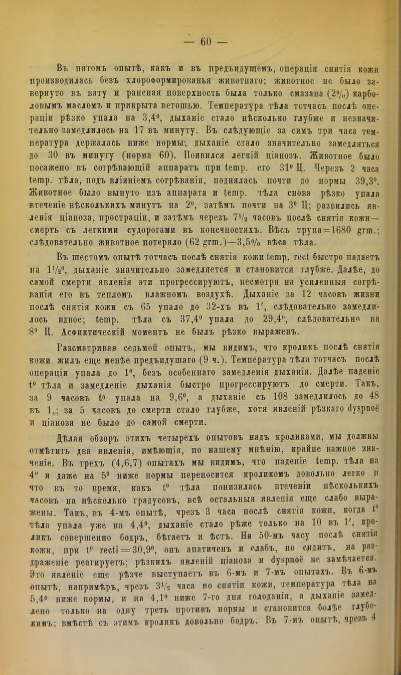 Въ пятомъ опытѣ, какъ и въ предыдущемъ, операція снятія кожи производилась безъ хлороформированья животнаго; животное не было за- вернуто въ вату и раненая поверхность была только смазана (2%) карбо- ловымъ масломъ и прикрыта ветошью. Температура тѣла тотчасъ послѣ опе- раціи рѣзко упала на 3,4°, дыханіе стало нѣсколько глубже и незначи- тельно замедлилось на 17 въ минуту. Въ слѣдующіе за симъ три часа тем- пература держалась ниже нормы, дыханіе стало значительно замедляться до 30 въ минуту (норма 60). Появился легкій ціанозъ. Животное было посажено въ согрѣвающій аппаратъ при іешр. его 31° Ц. Черезъ 2 часа Іешр. тѣла, подъ вліяніемъ согрѣванія, поднялась почти до нормы 39,3°. Животное было вынуто изъ аппарата и Іешр. тѣла снова рѣзко упала втеченіе нѣсколькихъ минутъ на 2, затѣмъ почти на Зп Ц; развились яв- левія ціаноза, простраціи, и затѣмъ черезъ 71/а часовъ послѣ снятія кожи- смерть съ легкими судорогами въ конечностяхъ. Вѣсъ трупа=1680 §гш.; слѣдовательно животное потеряло (62 §гт.)—3,5% вѣса тѣла. Въ шестомъ опытѣ тотчасъ послѣ снятія кожи іешр. гесі быстро падаетъ на 172°, дыханіе значительно замедляется и становится глубже. Далѣе, до самой смерти явленія эти прогрессируютъ, несмотря на усиленныя согрѣ- ванія его въ тепломъ влажномъ воздухѣ. Дыханіе за 12 часовъ жизни послѣ снятія кожи съ 65 упало до 32-хъ въ 1', слѣдовательно замедли- лось вдвое; іешр. тѣла съ 37,4° упала до 29,4, слѣдовательно на 8° Ц. Асфиктическій моментъ не былъ рѣзко выраженъ. Разсматривая седьмой опытъ, мы видимъ, что кроликъ послѣ снятія кожи жилъ еще менѣе предъидушаго (9 ч.). Температура тѣла тотчасъ послѣ операціи упала до 1°, безъ особеннаго замедленія дыханія. Далѣе паденіе 1° тѣла и замедленіе дыханія быстро прогрессируютъ до смерти. Такъ, за 9 часовъ 1» упала на 9,6°, а дыханіе съ 108 замедлилось до 48 въ 1,; за 5 часовъ до смерти стало глубже, хотя явленій рѣзкаго йузрпоё и ціаноза не было до самой смерти. Дѣлая обзоръ этихъ четырехъ опытовъ надъ кроликами, мы должны отмѣтить два явленія, имѣющія, по нашему мнѣнію, крайне важное зна- ченіе. Въ трехъ (4,6,7) опытахъ мы видимъ, что паденіе іешр. тѣла на 4 и даже на 5° ниже нормы переносится кроликомъ довольно легко и что въ то время, какъ Iе тѣла понизилась втеченіи нѣсколькихъ часовъ на нѣсколько градусовъ, всѣ остальныя явленія еще слабо выра- жены. Такъ, въ 4-мъ опытѣ, чрезъ 3 часа послѣ снятія кожи, когда 1 тѣла упала уже на 4,4°, дыханіе стало рѣже только на 10 въ Г, кро- ликъ совершенно бодръ, бѣгаетъ и ѣстъ. На 50-мъ часу послѣ снятія кожи, при і° гесіі = 30,9°, онъ апатиченъ и слабъ, но сидитъ, на раз- драженіе реагируетъ; рѣзкихъ явленій ціаноза и йузрпоё не замѣчается. Это явленіе еще рѣзче выступаетъ въ 6-мъ и 7-мъ опытахъ. Въ 6-иъ опытѣ, напримѣръ, чрезъ ЗѴг часа но снятіи кояш, температура тѣла на 5,4» ниже нормы, и на 4,1» ниже 7-го дня голоданія, а дыханіе замед- лено только на одну треть противъ нормы и становится болЬе ілубо кимъ; вмѣстѣ съ этимъ кроликъ довольно бодръ. Въ 7-мъ опытѣ, чрезъ