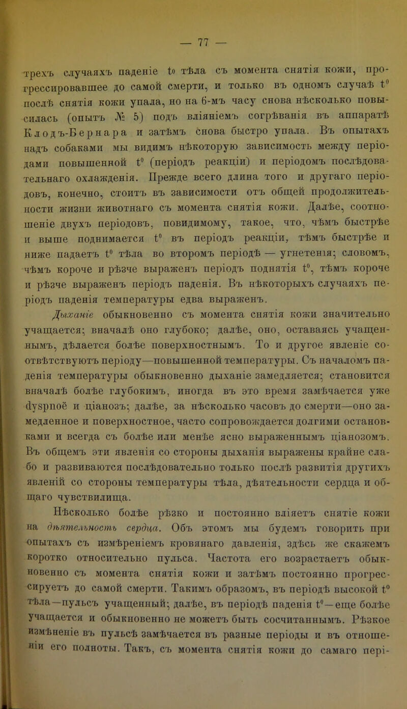 трехъ случаяхъ паденіе Іо тѣла съ момента снятія кожи, про- грессировавшее до самой смерти, и только въ одномъ случаѣ і послѣ снятія кожи упала, но на 6-мъ часу снова нѣсколько повы- силась (опытъ № 5) подъ вліяніемъ согрѣванія въ аппаратѣ Клодъ-Бернара и затѣмъ снова быстро упала. Въ опытахъ надъ собаками мы видимъ нѣкоторую зависимость между періо- дами повышенной Р (періодъ реакціи) и періодомъ послѣдова- тельнаго охлажденія. Прежде всего длина того и другаго періо- довъ. конечно, стоитъ въ зависимости отъ общей продолжитель- ности жизни животнаго съ момента снятія кожи. Далѣе, соотно- шеніе двухъ періодовъ, повидимому, такое, что, чѣмъ быстрѣе и выше поднимается 1° въ періодъ реакціи, тѣмъ быстрѣе и ниже падаетъ тѣла во второмъ періодѣ — угнетенія; словомъ, чѣмъ короче и рѣзче выраженъ періодъ поднятія 1°, тѣмъ короче и рѣзче выраженъ періодъ паденія. Въ нѣкоторыхъ случаяхъ пе- ріодъ паденія температуры едва выраженъ. Дыханіе обыкновенно съ момента снятія кожи значительно учащается; вначалѣ оно глубоко; далѣе, оно, оставаясь учащен- нымъ, дѣлается болѣе поверхностнымъ. То и другое явленіе со- отвѣтствуютъ періоду—повышенной температуры. Съ началомъ па- денія температуры обыкновенно дыханіе замедляется; становится вначалѣ болѣе глубокимъ, иногда въ это время замѣчается уже сіузрпоё и ціанозъ; далѣе, за нѣсколько часовъ до смерти—оно за- медленное и поверхностное, часто сопровождается долгими останов- ками и всегда съ болѣе или менѣе ясно выраженнымъ ціанозомъ. Въ общемъ эти явленія со стороны дыханія выражены крайне сла- бо и развиваются послѣдовательно только послѣ развитія другихъ явленій со стороны температуры тѣла, дѣятельности сердца и об- щаго чувствилища. Нѣсколько болѣе рѣзко и постоянно вліяетъ снятіе кожи на дѣятельность сердца. Объ этомъ мы будемъ говорить при опытахъ съ измѣреніемъ кровянаго давленія, здѣсь же скажемъ коротко относительно пульса. Частота его возрастаетъ обык- новенно съ момента снятія кожи и затѣмъ постоянно прогрес- сируетъ до самой смерти. Такимъ образомъ, въ періодѣ высокой і° тѣла—пульсъ учащенный; далѣе, въ періодѣ паденія Р—еще болѣе учащается и обыкновенно не можетъ быть сосчитаннымъ. Рѣзкое измѣненіе въ пульсѣ замѣчается въ разные періоды и въ отноше- ніи его полноты. Такъ, съ момента снятія кожи до самаго пері-