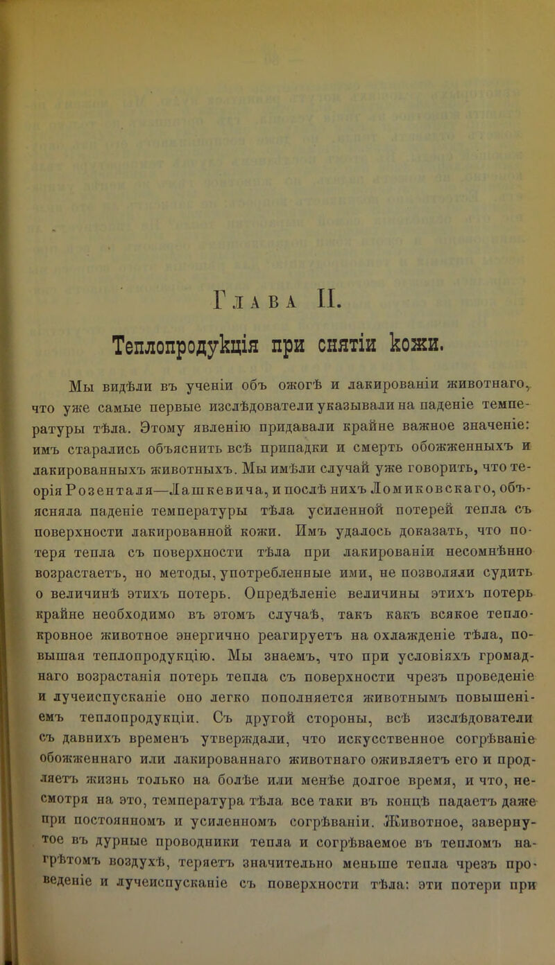 Теплопродукція при снятіи кожи. Мы видѣли въ ученіи объ ожогѣ и лакированіи животнаго,, что уже самые первые изслѣдователи указывали на паденіе темпе- ратуры тѣла. Этому явленію придавали крайне важное значеніе: имъ старались объяснить всѣ припадки и смерть обожженныхъ и лакированныхъ животныхъ. Мы имѣли случай уже говорить, что те- орія Розенталя—Лашкевича, и послѣ нихъ Ломиковскаго, объ- ясняла паденіе температуры тѣла усиленной потерей тепла съ поверхности лакированной кожи. Имъ удалось доказать, что по- теря тепла съ поверхности тѣла при лакированіи несомнѣнно возрастаетъ, но методы, употребленные ими, не позволяли судить о величинѣ этихъ потерь. Опредѣленіе величины этихъ потерь крайне необходимо въ этомъ случаѣ, такъ какъ всякое тепло- кровное животное энергично реагируетъ на охлажденіе тѣла, по- вышая теплопродукцію. Мы знаемъ, что при условіяхъ громад- наго возрастанія потерь тепла съ поверхности чрезъ проведеніе и лучеиспусканіе оно легко пополняется животнымъ повышені- емъ теплопродукціи. Съ другой стороны, всѣ изслѣдователи съ давнихъ временъ утверждали, что искусственное согрѣваніе обожженнаго или лакированнаго животнаго оживляетъ его и прод- ляетъ жизнь только на болѣе или менѣе долгое время, и что, не- смотря на это, температура тѣла все таки въ концѣ падаетъ даже при постоянномъ и усиленномъ согрѣваніи. Животное, заверну- тое въ дурные проводники тепла и согрѣваемое въ тепломъ на- грѣтомъ воздухѣ, теряетъ значительно меньше тепла чрезъ про- веденіе и лучеиспусканіе съ поверхности тѣла: эти потери при