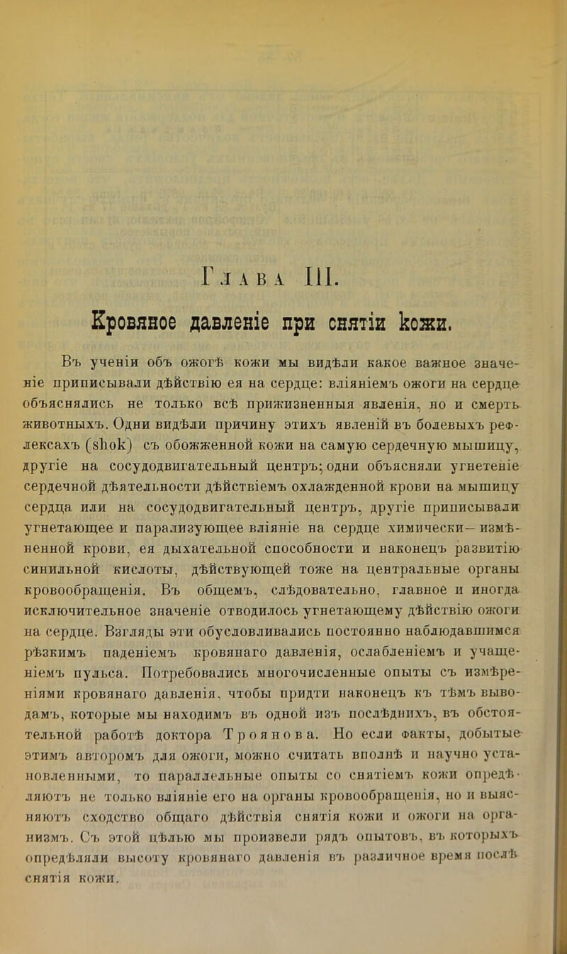 Глава III. Кровяное давленіе при снятіи кожи, Въ ученіи объ ожогѣ кожи мы видѣли какое важное значе- ніе приписывали дѣйствію ея на сердце: вліяніемъ ожоги на сердце объяснялись не только всѣ прижизненныя явленія, но и смерть животныхъ. Одни видѣли причину этихъ явленій въ болевыхъ реф- лексахъ (зііок) съ обожженной кожи на самую сердечную мышицу, другіе на сосудодвигательный центръ; одни объясняли угнетеніе сердечной дѣятельности дѣйствіемъ охлажденной крови на мышицу сердца или на сосудодвигательный центръ, другіе приписывали угнетающее и парализующее вліяніе на сердце химически—измѣ- ненной крови, ея дыхательной способности и наконецъ развитію синильной кислоты, дѣйствующей тоже на центральные органы кровообращенія. Въ общемъ, слѣдовательно, главное и иногда исключительное значеніе отводилось угнетающему дѣйствію ожоги на сердце. Взгляды эти обусловливались постоянно наблюдавшимся рѣзкимъ паденіемъ кровяного давленія, ослабленіемъ и учаще- ніемъ пульса. Потребовались многочисленные опыты съ измѣре- ніями кровяного давленія, чтобы придти наконецъ къ тѣмъ выво- дамъ, которые мы находимъ въ одной изъ послѣднихъ, въ обстоя- тельной работѣ доктора Трояно в а. Но если Факты, добытые этимъ авторомъ для ожоги, можно считать вполнѣ и научно уста- новленными, то параллельные опыты со снятіемъ кожи опредѣ- ляютъ не толі.ко вліяніе его на органы кровообращенія, но и выяс- няютъ сходство общаго дѣйствія снятія кожи и ожоги на орга- низмъ. Съ этой цѣлью мы произвели рядъ опытовъ, въ которыхъ опредѣляли высоту кровянаго давленія въ различное время послѣ снятія кожи.