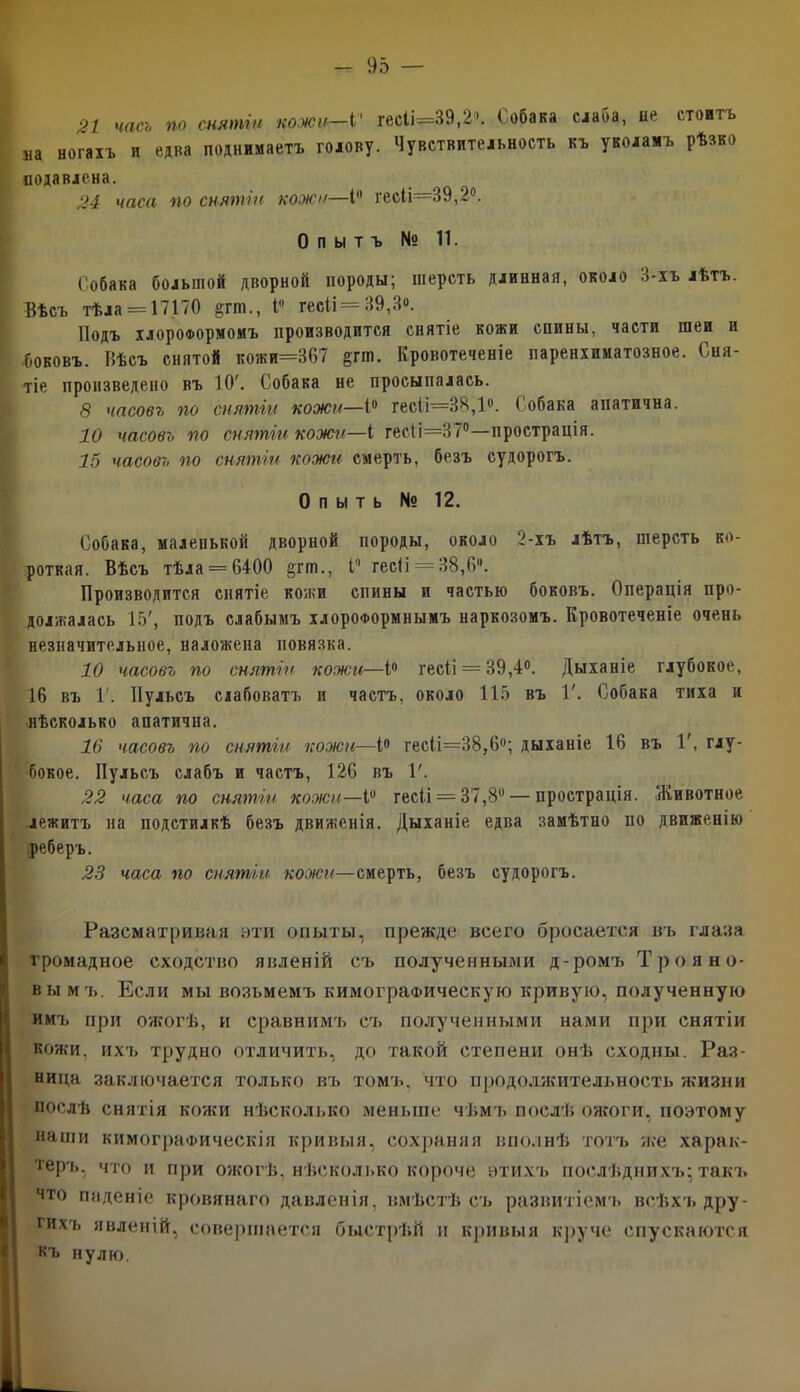 21 часъ по снятіи кожи—Ѵ гесІі=39,2«. Собака слаба, не стоитъ ла ногахъ и едка поднимаетъ голову. Чувствительность къ уколамъ рѣзко подавлена. 24 часл по снятіи кожи—1° гесіі—39,2°. Опытъ № 11. Собака большой дворной породы; шерсть длинная, около 3-хъ лѣтъ. Вѣсъ тѣла = 17170 &гго., і гесіі = 39,3«. Подъ хлороформомъ производится снятіе кожи спины, части шеи и боковъ. Вѣсъ снятой кожи=367 &гт. Кровотеченіе паренхиматозное. Сня- тіе произведено въ 10'. Собака не просыпалась. 8 часовъ по снятіи кожи—1° гесіі=38,1ѵ. Собака апатична. 10 часовъ по снятіи кожи—I гес(і=37°—прострація. 15 часовъ по снятіи кожи смерть, безъ судорогъ. О п ы т ь № 12. Собака, маленькой дворной породы, около 2-хъ лѣтъ, шерсть ко- роткая. Вѣсъ тѣла = 6400 §тт., I гесіі — 38,6. Производится снятіе кожи спины и частью боковъ. Операція про- должалась 15', подъ слабымъ хлороформнымъ наркозомъ. Кровотеченіе очень незначительное, наложена повязка. 10 часовъ по снятіи кожи—1° гесіі = 39,4°. Дыханіе глубокое, 16 въ 1'. Пульсъ слабоватъ и частъ, около 115 въ Г. Собака тиха и нѣсколько апатична. 16 часовъ по снятіи кожи—1° гес(і=38,6°; дыханіе 16 въ 1', глу- бокое. Пульсъ слабъ и частъ, 126 въ Г. 22 часа по снятіи коэіси—1° гесіі = 37,8° — прострація. Животное лежитъ на подстилкѣ безъ движенія. Дыханіе едва замѣтно по движенію реберъ. 23 часа по снятіи коэіси—смерть, безъ судорогъ. Разсматривая эти опыты, прежде всего бросается въ глаза громадное сходство явленій съ полученными д-ромъ Троя но- вы мъ. Если мы возьмемъ кимограФическую кривую, полученную имъ при ожогѣ, и сравнимъ съ полученными нами при снятіи кожи, ихъ трудно отличить, до такой степени онѣ сходны. Раз- ница заключается только въ томъ, что продолжительность жизни послѣ снятія кожи нѣсколько меньше чѣмъ послѣ ожоги, поэтому наши кимограФическія кривыя, сохраняя вполнѣ тотъ же харак- теръ, что и при ожогѣ, нѣсколько короче этихъ послѣднихъ; такъ что паденіе кровянаго давленія, вмѣстѣ съ развитіемъ всѣхъ дру- гихъ явленій, совершается быстрѣй и кривыя круче спускаются нч* нулю.