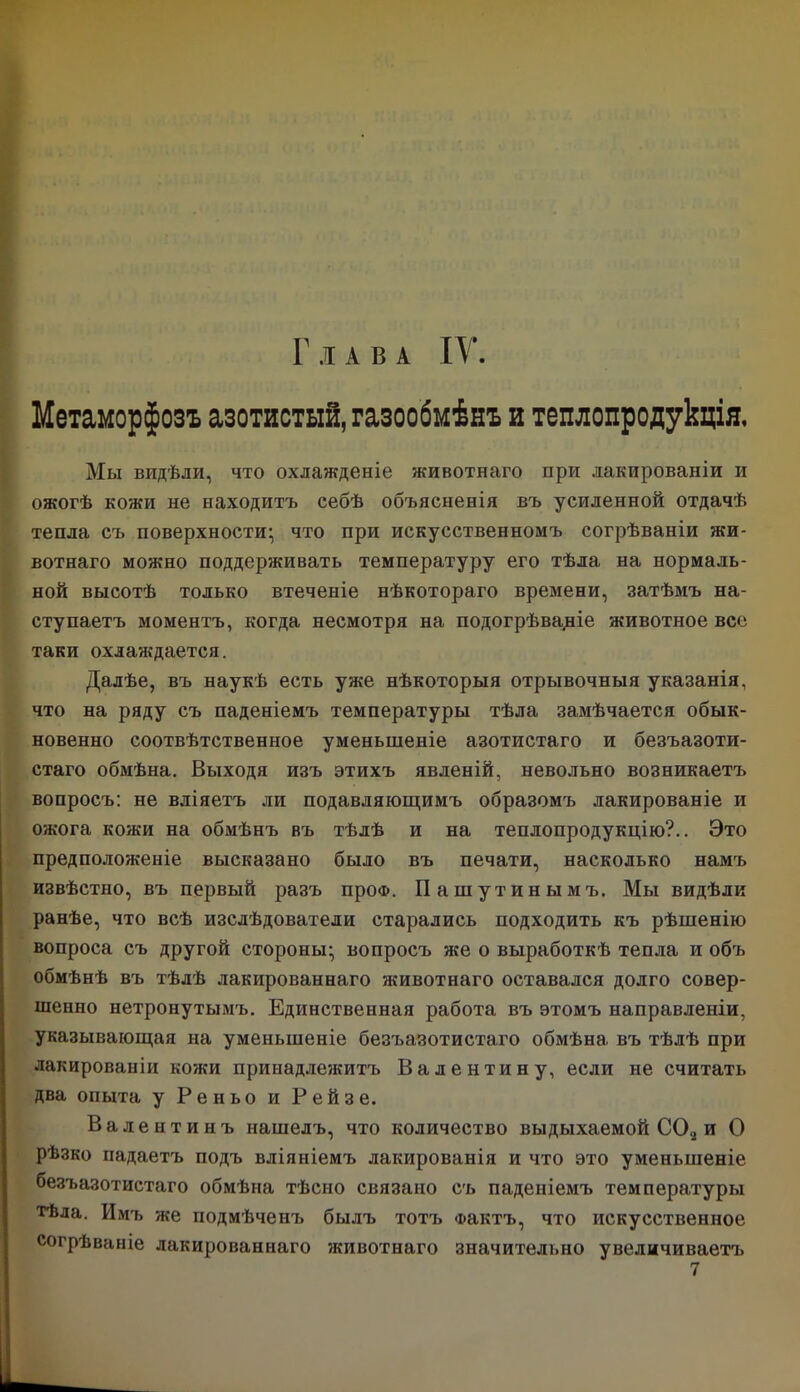 Глава IV. Метаморфозъ азотистый, газообмѣнъ и теплопродукція. Мы видѣли, что охлажденіе животнаго при лакированіи и ожогѣ кожи не находитъ себѣ объясненія въ усиленной отдачѣ тепла съ поверхности; что при искусственномъ согрѣваніи жи- вотнаго можно поддерживать температуру его тѣла на нормаль- ной высотѣ только втеченіе нѣкотораго времени, затѣмъ на- ступаетъ моментъ, когда несмотря на подогрѣваціе животное все таки охлаждается. Далѣе, въ наукѣ есть уже нѣкоторыя отрывочныя указанія, что на ряду съ паденіемъ температуры тѣла замѣчается обык- новенно соотвѣтственное уменьшеніе азотистаго и безъазоти- стаго обмѣна. Выходя изъ этихъ явленій, невольно возникаетъ вопросъ: не вліяетъ ли подавляющимъ образомъ лакированіе и ожога кожи на обмѣнъ въ тѣлѣ и на теплопродукцію?.. Это предположеніе высказано было въ печати, насколько намъ извѣстно, въ первый разъ проФ. Пашутинымъ. Мы видѣли ранѣе, что всѣ изслѣдователи старались подходить къ рѣшенію вопроса съ другой стороны; вопросъ же о выработкѣ тепла и объ обмѣнѣ въ тѣлѣ лакированнаго животнаго оставался долго совер- шенно нетронутымъ. Единственная работа въ этомъ направленіи, указывающая на уменьшеніе безъазотистаго обмѣна въ тѣлѣ при лакированіи кожи принадлежитъ Валентину, если не считать два опыта у Реньо и Рейзе. Валентинъ нашелъ, что количество выдыхаемой С02 и О рѣзко падаетъ подъ вліяніемъ лакированія и что это уменьшеніе безъазотистаго обмѣна тѣсно связано съ паденіемъ температуры тѣла. Имъ же подмѣченъ былъ тотъ Фактъ, что искусственное согрѣваніе лакированнаго животнаго значительно увеличиваетъ 7