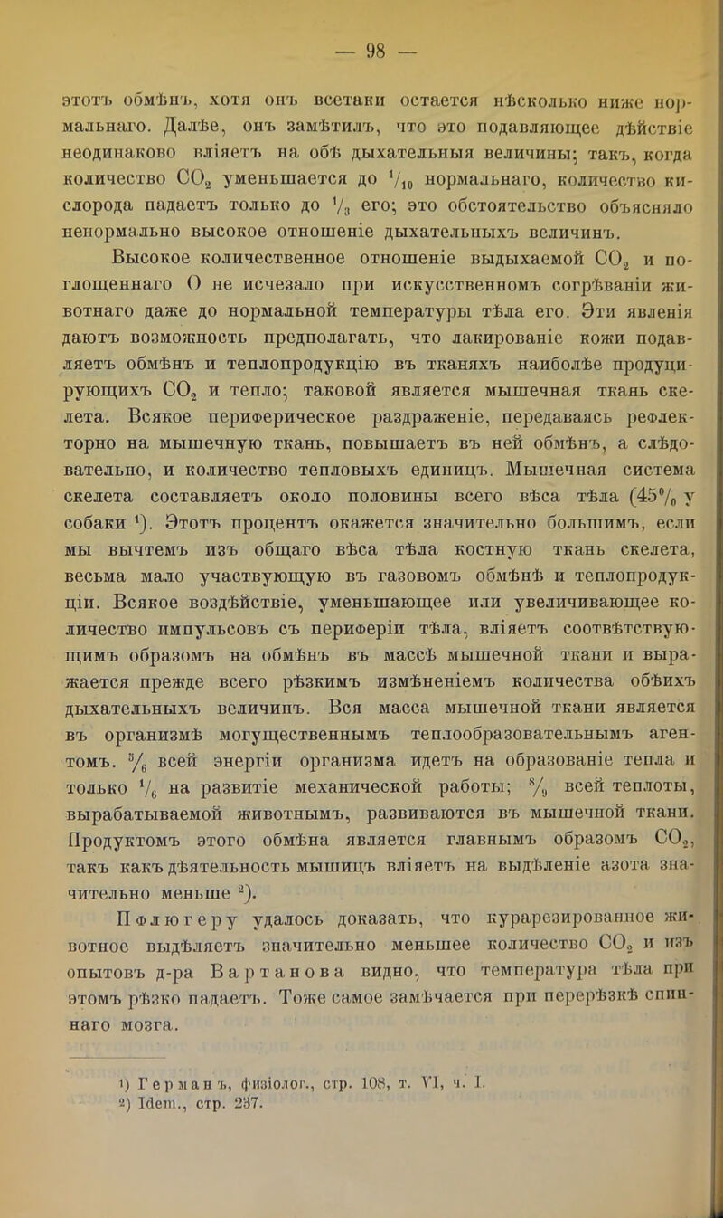 этотъ обмѣнъ, хотя онъ всетаки остается нѣсколько ниже нор- мальнаго. Далѣе, онъ замѣтилъ, что это подавляющее дѣйствіе неодинаково вліяетъ на обѣ дыхательныя величины- такъ, когда количество СО» уменьшается до У10 нормальнаго, количество ки- слорода падаетъ только до % его; это обстоятельство объясняло ненормально высокое отношеніе дыхательныхъ величинъ. Высокое количественное отношеніе выдыхаемой С02 и по- глощеннаго О не исчезало при искусственномъ согрѣваніи жи- вотнаго даже до нормальной температуры тѣла его. Эти явленія даютъ возможность предполагать, что лакированіе кожи подав- ляетъ обмѣнъ и теплопродукцію въ тканяхъ наиболѣе продуци- рующихъ СО„ и тепло; таковой является мышечная ткань ске- лета. Всякое периферическое раздраженіе, передаваясь рефлек- торно на мышечную ткань, повышаетъ въ ней обмѣнъ, а слѣдо- вательно, и количество тепловыхъ единицъ. Мышечная система скелета составляетъ около половины всего вѣса тѣла (45% у собаки 4)- Этотъ процентъ окажется значительно большимъ, если мы вычтемъ изъ общаго вѣса тѣла костную ткань скелета, весьма мало участвующую въ газовомъ обмѣнѣ и теплопродук- ціи. Всякое воздѣйствіе, уменьшающее или увеличивающее ко- личество импульсовъ съ периферіи тѣла, вліяетъ соотвѣтствую- щимъ образомъ на обмѣнъ въ массѣ мышечной ткани и выра- жается прежде всего рѣзкимъ измѣненіемъ количества обѣихъ дыхательныхъ величинъ. Вся масса мышечной ткани является въ организмѣ могущественнымъ теплообразовательнымъ аген- томъ. % всей энергіи организма идетъ на образованіе тепла и только ‘/б на развитіе механической работы; % всей теплоты, вырабатываемой животнымъ, развиваются въ мышечной ткани. Продуктомъ этого обмѣна является главнымъ образомъ СО.,, такъ какъ дѣятельность мышицъ вліяетъ на выдѣленіе азота зна- чительно меньше 1 2). П Флюгеру удалось доказать, что курарезированное жи- вотное выдѣляетъ значительно меньшее количество СО., и изъ опытовъ д-ра Вартанова видно, что температура тѣла при этомъ рѣзко падаетъ. Тоже самое замѣчается при перерѣзкѣ спин- наго мозга. 1) Германъ, физіолог., стр. 108, т. VI, ч. I. 2) Ісіені., стр. 237.