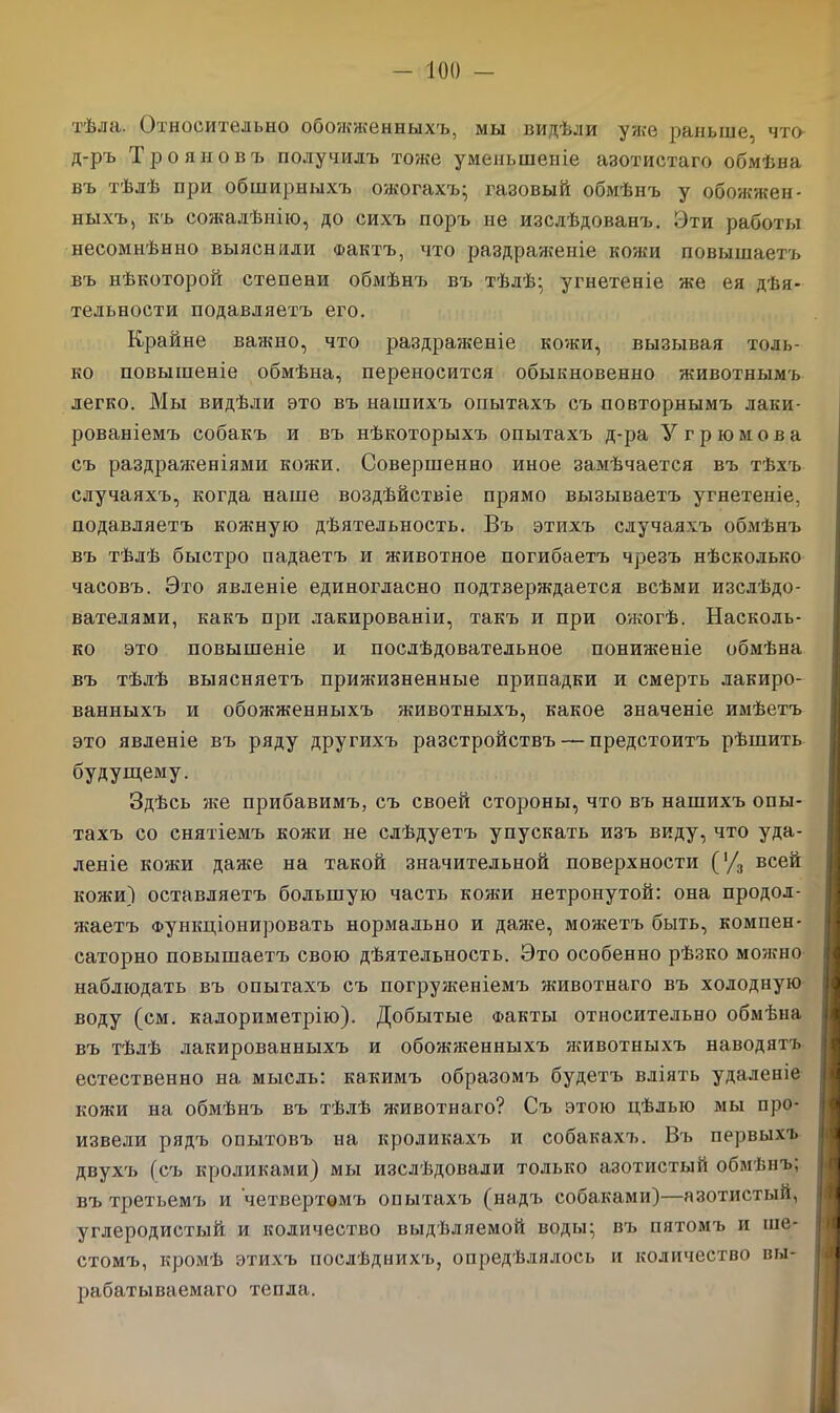 тѣла. Относительно обожженныхъ, мы видѣли уже раньше, что д-ръ Трояновъ получилъ тоже уменьшеніе азотистаго обмѣна въ тѣлѣ при обширныхъ ожогахъ- газовый обмѣнъ у обожжен- ныхъ, къ сожалѣнію, до сихъ поръ не изслѣдованъ. Эти работы несомнѣнно выяснили Фактъ, что раздраженіе кожи повышаетъ въ нѣкоторой степени обмѣнъ въ тѣлѣ; угнетеніе же ея дѣя- тельности подавляетъ его. Крайне важно, что раздраженіе кожи, вызывая толь- ко повышеніе обмѣна, переносится обыкновенно животнымъ легко. Мы видѣли это въ нашихъ опытахъ съ повторнымъ лаки- рованіемъ собакъ и въ нѣкоторыхъ опытахъ д-ра У грюмова съ раздраженіями кожи. Совершенно иное замѣчается въ тѣхъ случаяхъ, когда наше воздѣйствіе прямо вызываетъ угнетеніе, подавляетъ кожную дѣятельность. Въ этихъ случаяхъ обмѣнъ въ тѣлѣ быстро падаетъ и животное погибаетъ чрезъ нѣсколько часовъ. Это явленіе единогласно подтверждается всѣми изслѣдо- вателями, какъ при лакированіи, такъ и при ожогѣ. Насколь- ко это повышеніе и послѣдовательное пониженіе обмѣна въ тѣлѣ выясняетъ прижизненные припадки и смерть лакиро- ванныхъ и обожженныхъ животныхъ, какое значеніе имѣетъ это явленіе въ ряду другихъ разстройствъ — предстоитъ рѣшить будущему. Здѣсь же прибавимъ, съ своей стороны, что въ нашихъ опы- тахъ со снятіемъ кожи не слѣдуетъ упускать изъ виду, что уда- леніе кожи даже на такой значительной поверхности ('/3 всей кожи) оставляетъ большую часть кожи нетронутой: она продол- жаетъ Функціонировать нормально и даже, можетъ быть, компен- саторно повышаетъ свою дѣятельность. Это особенно рѣзко можно наблюдать въ опытахъ съ погруженіемъ животнаго въ холодную воду (см. калориметрію). Добытые Факты относительно обмѣна въ тѣлѣ лакированныхъ и обожженныхъ животныхъ наводятъ естественно на мысль: какимъ образомъ будетъ вліять удаленіе кожи на обмѣнъ въ тѣлѣ животнаго? Съ этою цѣлью мы про- извели рядъ опытовъ на кроликахъ и собакахъ. Въ первыхъ двухъ (съ кроликами) мы изслѣдовали только азотистый обмѣнъ; въ третьемъ и четвертомъ опытахъ (надъ собаками)—азотистый, углеродистый и количество выдѣляемой воды; въ пятомъ и ше- стомъ, кромѣ этихъ послѣднихъ, опредѣлялось и количество вы- рабатываемаго тепла.