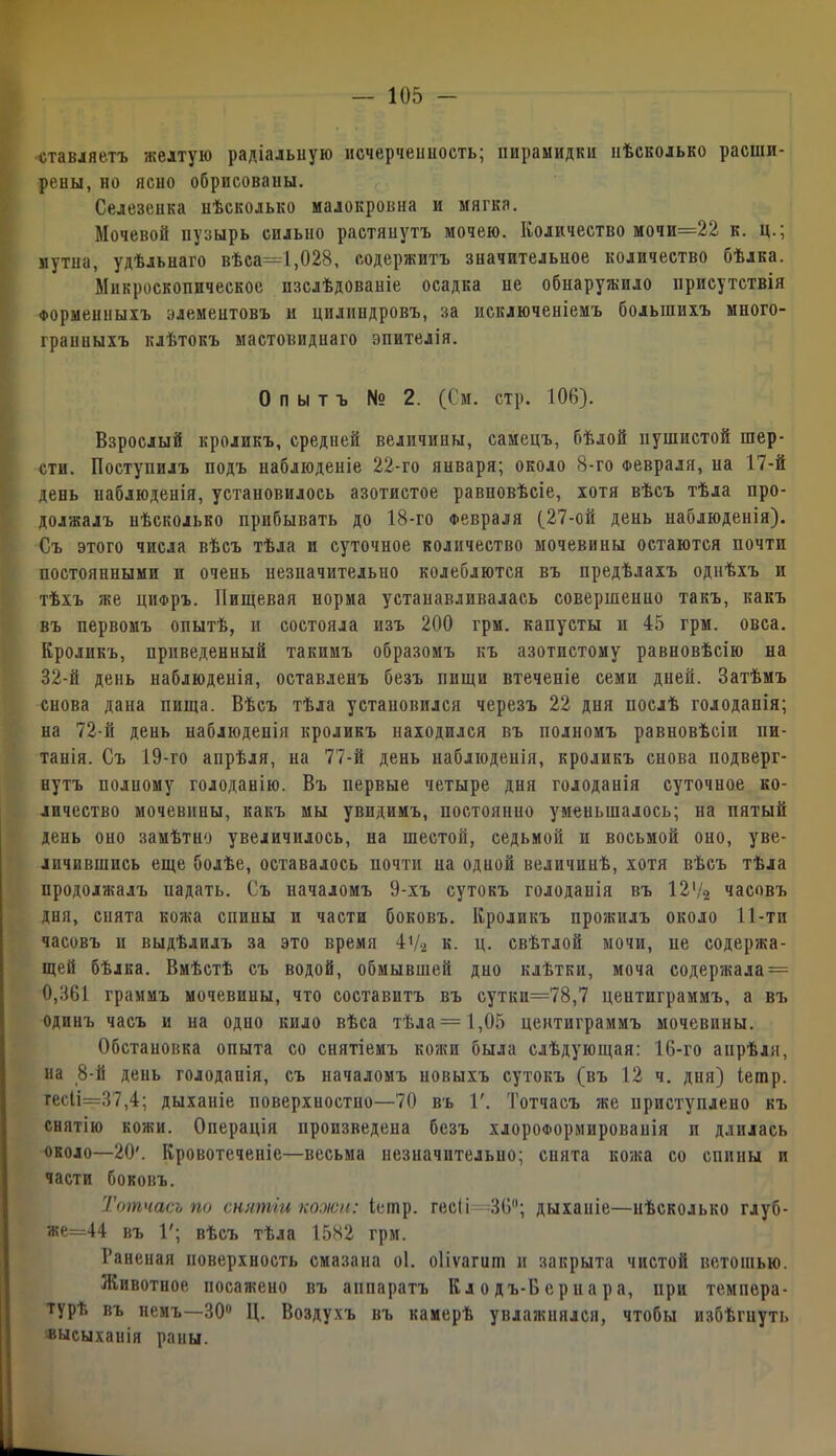 «тавляетъ желтую радіальную исчерчеішость; пирамидки нѣсколько расши- рены, но ясно обрпсоваиы. Селезеика нѣсколько малокровна и мягка. Мочевой пузырь сильно растянутъ мочею. Количество мочи=22 к. ц.; мутна, удѣльнаго вѣса=1,028, содержитъ значительное количество бѣлка. Микроскопическое изслѣдованіе осадка не обнаружило присутствія Форменныхъ элементовъ и цилиндровъ, за исключеніемъ большихъ много- граниыхъ клѣтокъ мастовиднаго эпителія. Опытъ N° 2. (См. стр. 108). Взрослый кроликъ, средией величины, самецъ, бѣлой пушистой шер- сти. Поступилъ подъ наблюденіе 22-го января; около 8-го Февраля, иа 17-Й день наблюденія, установилось азотистое равновѣсіе, хотя вѣсъ тѣла про- должалъ нѣсколько прибывать до 18-го Февраля (27-ой день наблюденія). Съ этого числа вѣсъ тѣла и суточное количество мочевины остаются почти постоянными и очень незначительно колеблются въ предѣлахъ однѣхъ и тѣхъ же цифръ. Пищевая норма устанавливалась совершенно такъ, какъ въ первомъ опытѣ, и состояла изъ 200 грм. капусты и 45 грм. овса. Кроликъ, приведенный такимъ образомъ къ азотистому равновѣсію на 32-й день наблюденія, оставленъ безъ пищи втеченіе семи дней. Затѣмъ снова дана пища. Вѣсъ тѣла установился черезъ 22 дня послѣ голоданія; на 72-й день наблюденія кроликъ находился въ полномъ равновѣсіи пи- танія. Съ 19-го апрѣля, на 77-й день наблюденія, кроликъ снова подверг- нутъ полному голоданію. Въ первые четыре дня голоданія суточное ко- личество мочевины, какъ мы увидимъ, постоянно уменьшалось; на пятый день оно замѣтно увеличилось, на шестой, седьмой и восьмой оно, уве- личившись еще болѣе, оставалось почти на одной величинѣ, хотя вѣсъ тѣла продолжалъ падать. Съ началомъ 9-хъ сутокъ голоданія въ 127а часовъ дня, сията кожа спины и части боковъ. Кроликъ прожилъ около 11-ти часовъ и выдѣлилъ за это время 47-2 к. ц. свѣтлой мочи, не содержа- щей бѣлка. Вмѣстѣ съ водой, обмывшей дно клѣтки, моча содержала = 0,361 граммъ мочевины, что составитъ въ сутки=78,7 центиграммъ, а въ одинъ часъ и на одио кило вѣса тѣла = 1,05 центиграммъ мочевины. Обстановка опыта со снятіемъ кожи была слѣдующая: 16-го апрѣля, на 8-й день голоданія, съ началомъ новыхъ сутокъ (въ 12 ч. дня) Іешр. гесІі=37,4; дыханіе поверхностно—70 въ Г. Тотчасъ же нриступлено къ снятію кожи. Операція произведена безъ хлороформированія и длилась около—20'. Кровотеченіе—весьма незначительно; снята кожа со спины и части боковъ. Тотчасъ по снятіи ножи: Іешр. гесіі 36; дыхапіе—нѣсколько глуб- же=44 въ Г; вѣсъ тѣла 1582 грм. Раненая поверхность смазана оі. оііѵагит н закрыта чистой ветошью. Животиое посажено въ аппаратъ К л о дъ-В е р и а р а, при темпера- турѣ въ немъ—30° Ц. Воздухъ въ камерѣ увлажнялся, чтобы избѣгнуть высыханія раны.