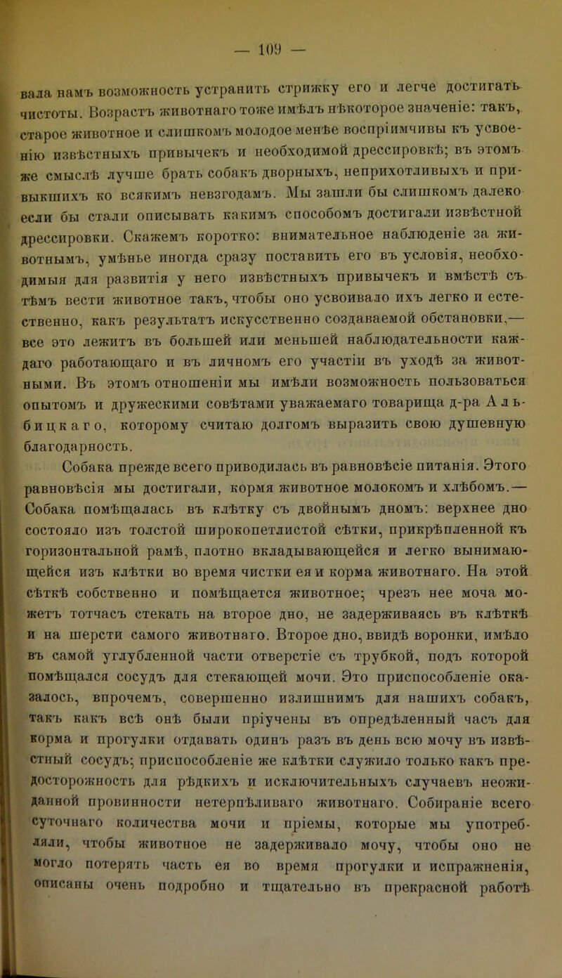 вала намъ возможность устранить стрижку его и легче достигать чистоты. Возрастъ животнаго тоже имѣлъ нѣкоторое значеніе: такъ, старое животное и слишкомъ молодое менѣе воспріимчивы къ усвое- нію извѣстныхъ привычекъ и необходимой дрессировкѣ; въ этомъ же смыслѣ лучше брать собакъ дворныхъ, неприхотливыхъ и при- выкшихъ ко всякимъ невзгодамъ. Мы зашли бы слишкомъ далеко если бы стали описывать какимъ способомъ достигали извѣстной дрессировки. Скажемъ коротко: внимательное наблюденіе за жи- вотнымъ, умѣнье иногда сразу поставить его въ условія, необхо- димыя для развитія у него извѣстныхъ привычекъ и вмѣстѣ съ тѣмъ вести животное такъ, чтобы оно усвоивало ихъ легко и есте- ственно, какъ результатъ искусственно создаваемой обстановки,— все это лежитъ въ большей или меньшей наблюдательности каж- даго работающаго и въ личномъ его участіи въ уходѣ за живот- ными. Въ этомъ отношеніи мы имѣли возможность пользоваться опытомъ и дружескими совѣтами уважаемаго товарища д-ра Аль- бицкаго, которому считаю долгомъ выразить свою душевную благодарность. Собака прежде всего приводилась въ равновѣсіе питанія. Этого равновѣсія мы достигали, кормя животное молокомъ и хлѣбомъ.— Собака помѣщалась въ клѣтку съ двойнымъ дномъ: верхнее дно состояло изъ толстой широкопетлистой сѣтки, прикрѣпленной къ горизонтальной рамѣ, плотно вкладывающейся и легко вынимаю- щейся изъ клѣтки во время чистки ея и корма животнаго. На этой сѣткѣ собственно и помѣщается животное; чрезъ нее моча мо- жетъ тотчасъ стекать на второе дно, не задерживаясь въ клѣткѣ и на шерсти самого животнаго. Второе дно, ввидѣ воронки, имѣло въ самой углубленной части отверстіе съ трубкой, подъ которой помѣщался сосудъ для стекающей мочи. Это приспособленіе ока- залось, впрочемъ, совершенно излишнимъ для нашихъ собакъ, такъ какъ всѣ онѣ были пріучены въ опредѣленный часъ для корма и прогулки отдавать одинъ разъ въ день всю мочу въ извѣ- стный сосудъ; приспособленіе же клѣтки служило только какъ пре- досторожность для рѣдкихъ и исключительныхъ случаевъ неожи- данной провинности нетерпѣливаго животнаго. Собираніе всего суточнаго количества мочи и пріемы, которые мы употреб- ляли, чтобы животное не задерживало мочу, чтобы оно не могло потерять часть ея во время прогулки и испражненія, описаны очень подробно и тщательно въ прекрасной работѣ