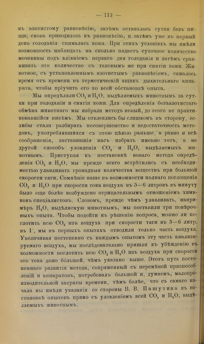 къ азотистому равновѣсію, затѣмъ оставалось сутки безъ пи- щи; снова приводилось къ равновѣсію, и затѣмъ уже въ первый день голоданія снималась кожа. При этихъ условіяхъ мы имѣли возможность наблюдать на сколько падаетъ суточное количество мочевины подъ вліяніемъ перваго дня голоданія и затѣмъ срав- нивать это количество съ таковымъ же при снятіи кожи. Жи- вотное, съ установленнымъ азотистымъ равновѣсіемъ, сажалось время отъ времени въ герметическій ящикъ дыхательнаго аппа- рата, чтобы пріучить его ко всей обстановкѣ опыта. Мы опредѣляли С02 и Н20, выдѣляемыхъ животнымъ за сут- ки при голоданіи и снятіи кожи. Для опредѣленія безъазотистаго обмѣна животнаго мы избрали методъ новый, до этого не практи- ковавшійся никѣмъ. Мы отвлеклись бы слишкомъ въ сторону, ес- либы стали разбрірать несовершенство и недостаточность мето- довъ, употреблявшихся съ этою цѣлью раньше а равно и всѣ соображенія, заставившія насъ избрать именно тотъ, а не другой способъ уловленія С02 и Н20, выдѣляемыхъ жи- вотнымъ. Приступая къ постановкѣ новаго метода опредѣ- ленія С02 и Н20, мы прежде всего встрѣтились съ необходи- мостью улавливать громадныя количества веществъ при большой скорости тяги. Сомнѣніе наше въ возможности полнаго поглощенія С02 и Н20 при скорости тока воздуха въ 5—6 литровъ въ минуту было еще болѣе возбуждено отрицательнымъ отношеніемъ хими- ковъ спеціалистовъ. Словомъ, прежде чѣмъ улавливать, напри- мѣръ Н20, выдѣляемую животнымъ, мы поставили три повѣроч- ныхъ опыта. Чтобы подойти къ рѣшенію вопроса, можно ли по- глотить всю С02 изъ воздуха при скорости тяги въ 5—6 литр, въ 1', мы въ первыхъ опытахъ отводили только часть воздуха. Увеличивая постепенно съ каждымъ опытомъ эту часть анализи- руемаго воздуха, мы послѣдовательно пришли къ убѣжденію въ возможности поглотить всю С02 и Н20 изъ воздуха при скорости его тока даже большей, чѣмъ указано выше. Этотъ путь посте- пеннаго развитія метода, сопряженный съ перемѣной приспособ- леній и аппаратовъ, потребовалъ большом и, думаемъ, малопро изводительной затраты времени, тѣмъ болѣе, что съ самаго на чала мы имѣли указанія со стороны В. В. Пашутина къ по- становкѣ опытовъ прямо съ уловленіемъ всей С02 и Н20, выдѣ ляемыхъ животнымъ.