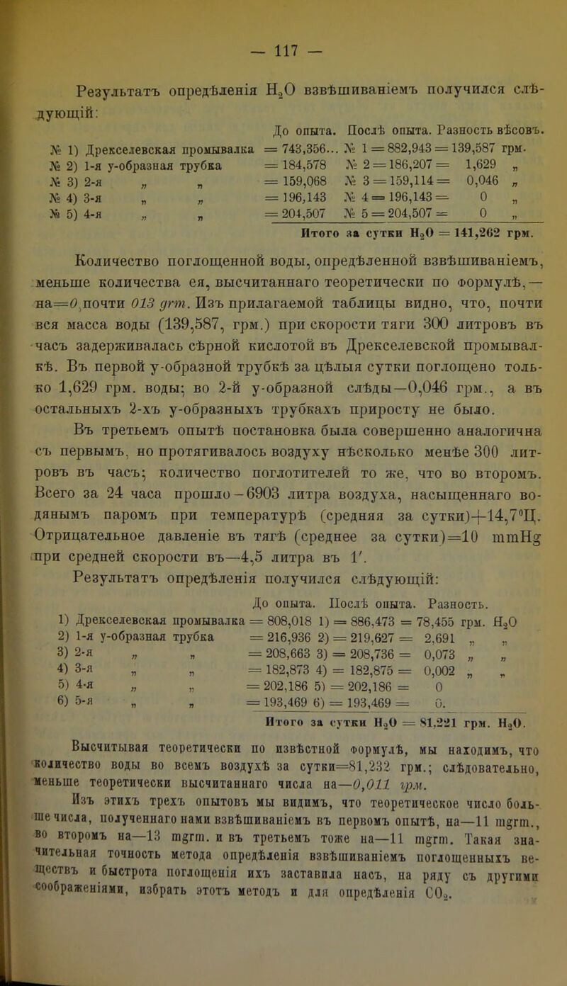 Результатъ опредѣленія Н20 взвѣшиваніемъ получился слѣ- дующій: Л» 1) Дрекселевская промывалка Л* 2) 1-я у-образная трубка № 3) 2-я № 4) 3-я № 5) 4-я „ „ До опыта. Послѣ опыта. Разность вѣсовъ. = 743,356... № 1 = 882,943 = 139,587 грм. = 184,578 Л» 2 = 186,207= 1,629 „ = 159,068 № 3 = 159,114 = 0,046 „ = 196,143 № 4= 196,143= О = 204,507 № 5 = 204,507 = О Итого за сутки Н20 = 141,262 грм. Количество поглощенной воды, опредѣленной взвѣшиваніемъ, меньше количества ея, высчитаннаго теоретически по Формулѣ,— на=0 почти 013 дгт. Изъ прилагаемой таблицы видно, что, почти вся масса воды (139,587, грм.) при скорости тяги 300 литровъ въ часъ задерживалась сѣрной кислотой въ Дрекселевской промывал - кѣ. Въ первой у-образной трубкѣ за цѣлыя сутки поглощено толь- ко 1,629 грм. воды; во 2-й у-образной слѣды—0,046 грм., а въ остальныхъ 2-хъ у-образныхъ трубкахъ приросту не было. Въ третьемъ опытѣ постановка была совершенно аналогична съ первымъ, но протягивалось воздуху нѣсколько менѣе 300 лит- ровъ въ часъ; количество поглотителей то же, что во второмъ. Всего за 24 часа прошло-6903 литра воздуха, насыщеннаго во- дянымъ паромъ при температурѣ (средняя за сутки)-{-14,7°Ц. Отрицательное давленіе въ тягѣ (среднее за сутки)=10 ттН§ при средней скорости въ—4,5 литра въ V. Результатъ опредѣленія получился слѣдующій: До опыта. Послѣ опыта. Разность. 1) Дрекселевская промывалка = 808,018 1) = 886,473 = 78,455 грм. Я,0 2) 1-я у-образная трубка 3) 2-я „ „ 4) 3-я „ „ 5) 4-я 6) 5-я = 216,936 2) = 219,627 = 2,691 „ = 208,663 3) = 208,736 = 0,073 „ = 182,873 4) = 182,875 = 0,002 „ = 202,186 5) = 202,186 = 0 = 193,469 6) = 193,469 = 0. Итого за сутки Н.,0 = 81,221 грм. Н20. Высчитывая теоретически ио извѣстной Формулѣ, мы находимъ, что количество воды во всемъ воздухѣ за сутки=81,232 грм.; слѣдовательно, меньше теоретически высчитаннаго числа на—0,011 грм. Изъ этихъ трехъ опытовъ мы видимъ, что теоретическое число боль- ше числа, полученнаго нами взвѣшиваніемъ въ первомъ опытѣ, на—11 т§гт., во второмъ на—13 ш§гш. и въ третьемъ тоже на—11 ш§гш. Такая зна- чительная точность метода опредѣленія взвѣшиваніемъ поглощенныхъ ве- ществъ и быстрота поглощенія ихъ заставила насъ, на ряду съ другими соображеніями, избрать этотъ методъ и для опредѣленія (Ж.