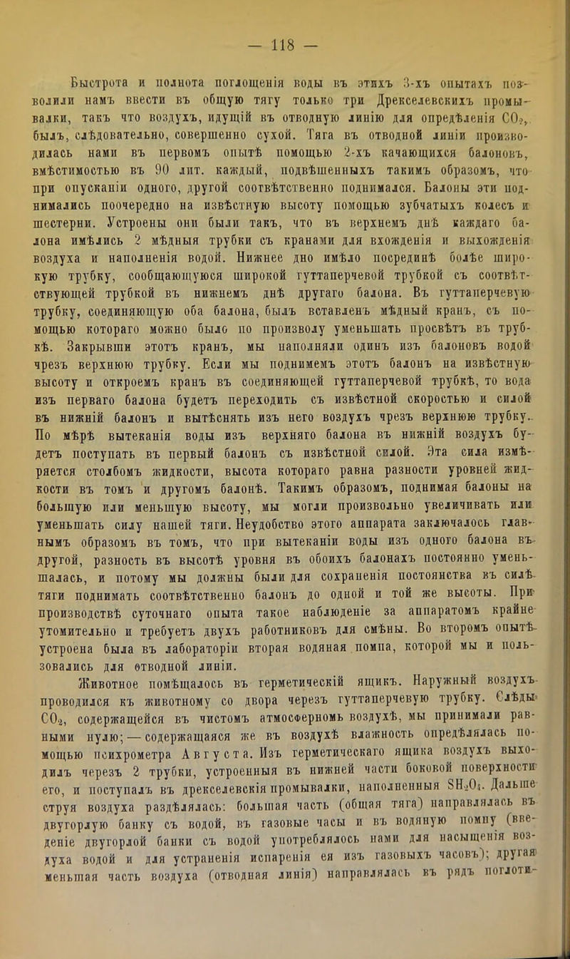Быстрота и полнота поглощенія коды нъ этихъ 3-хъ опытахъ под- водили намъ ввести въ общую тягу только три Дрекселевскихъ иромы- валки, такъ что воздухъ, идущій въ отводную линію для опредѣленія СО?, былъ, слѣдовательно, совершенно сухой. Тяга въ отводной линіи произво- дилась нами въ нервомъ опытѣ помощью 2-хъ качающихся балоновъ, вмѣстимостью въ 90 лит. каждый, подвѣшенныхъ такимъ образомъ, что при опусканіи одного, другой соотвѣтственно поднимался. Балоны эти под- нимались поочередно на извѣстную высоту помощью зубчатыхъ колесъ и шестерни. Устроены они были такъ, что въ верхнемъ днѣ каждаго са- лона имѣлись 2 мѣдныя трубки съ кранами для вхожденія и выхожденія воздуха и наполненія водой. Нижнее дно имѣло посрединѣ болѣе широ- кую трубку, сообщающуюся широкой гуттаперчевой трубкой съ соотвѣт- ствующей трубкой въ нижнемъ днѣ другаго балона. Въ гуттаперчевую трубку, соединяющую оба балона, былъ вставленъ мѣдный кранъ, съ по- мощью котораго можно было по произволу уменьшать просвѣтъ въ труб- кѣ. Закрывши этотъ кранъ, мы наполняли одинъ изъ балоновъ водой чрезъ верхнюю трубку. Если мы поднимемъ этотъ балонъ на извѣстную высоту и откроемъ кранъ въ соединяющей гуттаперчевой трубкѣ, то вода изъ перваго балона будетъ переходить съ извѣстной скоростью и силой въ нижній балонъ и вытѣснять изъ него воздухъ чрезъ верхнюю трубку.. Бо мѣрѣ вытеканія воды изъ верхняго балона въ нижній воздухъ бу- детъ поступать въ первый балонъ съ извѣстной силой. 9та сила измѣ- ряется столбомъ жидкости, высота котораго равна разности уровней жид- кости въ томъ и другомъ балонѣ. Такимъ образомъ, поднимая балоны на большую или меньшую высоту, мы могли произвольно увеличивать или уменьшать силу нашей тяги. Неудобство этого аппарата заключалось глав- нымъ образомъ въ томъ, что при вытеканіи воды изъ одного балона въ другой, разность въ высотѣ уровня въ обоихъ балонахъ постоянно умень- шалась, и потому мы должны были для сохраненія постоянства въ силѣ тяги поднимать соотвѣтственно балонъ до одной и той же высоты. При- производствѣ суточнаго опыта такое наблюденіе за аппаратомъ крайне утомительно и требуетъ двухъ работниковъ для смѣны. Во второмъ опытѣ- устроена была въ лабораторіи вторая водяная помпа, которой мы и поль- зовались для отводной линіи. Животное помѣщалось въ герметическій ящикъ. Наружный воздухъ проводился къ животному со двора черезъ гуттаперчевую трубку. Ілѣды СО.?, содержащейся въ чистомъ атмосферномъ воздухѣ, мы принимали рав- ными нулю; — содержащаяся же въ воздухѣ влажность опредѣлялась по- мощью психрометра Августа. Изъ герметическаго ящика воздухъ выхо- дилъ черезъ 2 трубки, устроенныя въ нижней части боковой поверхности его, и поступалъ въ дрекселевскія промывалки, наполненныя ЗН^О*. Дальше струя воздуха раздѣлялась: большая часть (общая тяга) направлялась въ двугорлую банку съ водой, въ газовые часы и въ водяную помпу (вве- деніе двугорлой банки съ водой употреблялось нами для насыщенія воз- духа водой и для устраненія испаренія ея изъ газовыхъ часовъ); другая1 меньшая часть воздуха (отводная линія) направлялась въ рядъ поглоти